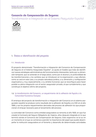Sectores de la nueva economía 20+20                                                      | 51 |
ADMINISTRACIÓN Y COMPETITIVIDAD




Consorcio de Compensación de Seguros:
Transformación e Integración en el Sistema Asegurador Español




1. Datos e identificación del proyecto


1.1.   Introducción

El proyecto denominado “Transformación e Integración del Consorcio de Compensación
de Seguros en el Sistema Asegurador Español”, se ajusta al modelo que trata de identifi-
car nuevas estrategias administrativas de funcionamiento interesantes, tanto por su dimen-
sión temporal, que se extiende en el largo plazo, como por el alcance y la profundidad de
las transformaciones y los cambios que se introducen en la organización y que afectan,
como se verá en este caso, a su propia naturaleza jurídica, a su dimensión y configuración
organizativa y, muy especialmente, a su ámbito funcional, que se reconfigura para hacer
posible su plena integración con el sector asegurador privado, al que complementa y que
constituye el objetivo último del proyecto.


1.2.   La transformación del Consorcio, un requerimiento de la adhesión de España a la
       Comunidad Económica Europea

El arranque del proyecto de transformación e integración del Consorcio en el sistema ase-
gurador español se produce como resultado de la adhesión de España a la CEE en el año
1986 y son los propios requerimientos derivados del proceso de adhesión los que propor-
cionan el empuje necesario para el lanzamiento del proceso.

La actividad del Consorcio como entidad aseguradora se remonta al año 1928, en que fue
creada la Comisaría del Seguro Obligatorio de Viajeros, años después integrada en lo que
terminó siendo el Consorcio de Compensación de Seguros. Este organismo ve la luz en
un momento en el que se comienza a percibir la importancia del papel que puede desem-
peñar la institución aseguradora en el fomento y desarrollo de determinadas actividades
 