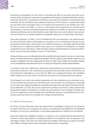 | 52 |                                                                                  Capítulo 2
                                                                           EXPERIENCIAS PÚBLICAS




económicas emergentes. En este caso, la Comisaría del SOV se crea para estimular la uti-
lización de los transportes colectivos (en aquella primera época, fundamentalmente, el trans-
porte por ferrocarril y el transporte marítimo) y para ello se le atribuye el monopolio de la
cobertura de los accidentes que pudieran producirse en los mismos, a cambio del cobro
de una prima que se percibía junto con el precio del transporte. Es de señalar que, tam-
bién en el propio año 1928, y como un instrumento para potenciar las transacciones
comerciales, se crea la Compañía Española de Seguros de Crédito y Caución, en la que la
presencia del Consorcio ha sido relevante, justo hasta hace unos pocos años en que su posi-
ción accionarial en la citada compañía ha quedado reducida a un porcentaje minoritario.

Unos años después, en 1940, y con la finalidad de dar una respuesta a las indemnizacio-
nes de los diversos daños ocasionados por la guerra civil, se constituye el Consorcio que,
tras experimentar ligeras variaciones en su ámbito funcional, se consolida definitivamente
en 1954 como un organismo público que cubre, con carácter de monopolio, los riesgos
catastróficos de la naturaleza y determinados riesgos extraordinarios de carácter político-
social como el tumulto popular, el motín y el terrorismo.

De igual manera, y ya en la década de los años sesenta del siglo pasado, se crea un nuevo orga-
nismo, el Fondo Nacional de Garantía de Riesgos de la Circulación, para ofrecer cobertura, con
carácter subsidiario al sector asegurador privado, en este nuevo ámbito de actividad surgido
con la consolidación del automóvil como el medio de transporte privado preponderante.

La existencia de tres organismos diferentes desarrollando funciones aseguradoras de
contenido económico y de naturaleza muy próxima hacía de todo punto conveniente una
racionalización organizativa, y así se hizo en 1984 con la integración de las tres entidades
antes citadas en una sola, bajo el nombre de Consorcio de Compensación de Seguros.

Sin embargo, no es sólo este cambio organizativo el más relevante que se acomete; la cla-
ve del arranque del proceso de transformación del Consorcio es la exigencia, contenida
en la norma que adapta la legislación española de ordenación del seguro privado al trata-
do de adhesión a la CEE, de que los organismos públicos que lleven a cabo operaciones
aseguradoras deben realizarlas en condiciones equivalentes a las entidades privadas, jun-
to con la exigencia de dicho tratado de la pérdida del carácter monopolístico de sus fun-
ciones, particularmente la vinculada a los riesgos extraordinarios.


1.3.   Definición del proyecto

Por tanto, las dos referencias clave que determinan la estrategia a seguir por el Consorcio
en aquel momento son la exigencia de actuar en condiciones equivalentes a las entidades
privadas y la renuncia a desarrollar su actividad aseguradora en régimen de monopolio.

Estas dos referencias obligadas admiten, no obstante, una multiplicidad de alternativas de
solución y todas ellas podrían considerarse válidas en la medida en que se ajustaran a los
mandatos citados. Pues bien, de entre todas las posibles alternativas en aquel momento
(año 1986) se adopta como línea estratégica del proyecto la siguiente:
 
