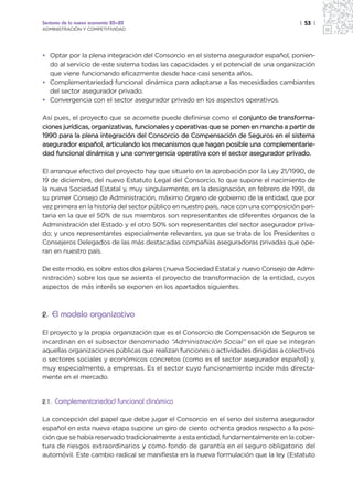 Sectores de la nueva economía 20+20                                                    | 53 |
ADMINISTRACIÓN Y COMPETITIVIDAD




• Optar por la plena integración del Consorcio en el sistema asegurador español, ponien-
  do al servicio de este sistema todas las capacidades y el potencial de una organización
  que viene funcionando eficazmente desde hace casi sesenta años.
• Complementariedad funcional dinámica para adaptarse a las necesidades cambiantes
  del sector asegurador privado.
• Convergencia con el sector asegurador privado en los aspectos operativos.

Así pues, el proyecto que se acomete puede definirse como el conjunto de transforma-
ciones jurídicas, organizativas, funcionales y operativas que se ponen en marcha a partir de
1990 para la plena integración del Consorcio de Compensación de Seguros en el sistema
asegurador español, articulando los mecanismos que hagan posible una complementarie-
dad funcional dinámica y una convergencia operativa con el sector asegurador privado.

El arranque efectivo del proyecto hay que situarlo en la aprobación por la Ley 21/1990, de
19 de diciembre, del nuevo Estatuto Legal del Consorcio, lo que supone el nacimiento de
la nueva Sociedad Estatal y, muy singularmente, en la designación, en febrero de 1991, de
su primer Consejo de Administración, máximo órgano de gobierno de la entidad, que por
vez primera en la historia del sector público en nuestro país, nace con una composición pari-
taria en la que el 50% de sus miembros son representantes de diferentes órganos de la
Administración del Estado y el otro 50% son representantes del sector asegurador priva-
do; y unos representantes especialmente relevantes, ya que se trata de los Presidentes o
Consejeros Delegados de las más destacadas compañías aseguradoras privadas que ope-
ran en nuestro país.

De este modo, es sobre estos dos pilares (nueva Sociedad Estatal y nuevo Consejo de Admi-
nistración) sobre los que se asienta el proyecto de transformación de la entidad, cuyos
aspectos de más interés se exponen en los apartados siguientes.



2. El modelo organizativo

El proyecto y la propia organización que es el Consorcio de Compensación de Seguros se
incardinan en el subsector denominado “Administración Social” en el que se integran
aquellas organizaciones públicas que realizan funciones o actividades dirigidas a colectivos
o sectores sociales y económicos concretos (como es el sector asegurador español) y,
muy especialmente, a empresas. Es el sector cuyo funcionamiento incide más directa-
mente en el mercado.


2.1.   Complementariedad funcional dinámica

La concepción del papel que debe jugar el Consorcio en el seno del sistema asegurador
español en esta nueva etapa supone un giro de ciento ochenta grados respecto a la posi-
ción que se había reservado tradicionalmente a esta entidad, fundamentalmente en la cober-
tura de riesgos extraordinarios y como fondo de garantía en el seguro obligatorio del
automóvil. Este cambio radical se manifiesta en la nueva formulación que la ley (Estatuto
 