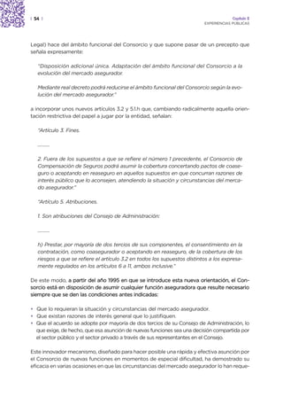 | 54 |                                                                                 Capítulo 2
                                                                          EXPERIENCIAS PÚBLICAS




Legal) hace del ámbito funcional del Consorcio y que supone pasar de un precepto que
señala expresamente:

   “Disposición adicional única. Adaptación del ámbito funcional del Consorcio a la
   evolución del mercado asegurador.

   Mediante real decreto podrá reducirse el ámbito funcional del Consorcio según la evo-
   lución del mercado asegurador.”

a incorporar unos nuevos artículos 3.2 y 5.1.h que, cambiando radicalmente aquella orien-
tación restrictiva del papel a jugar por la entidad, señalan:

   “Artículo 3. Fines.

   ……….

   2. Fuera de los supuestos a que se refiere el número 1 precedente, el Consorcio de
   Compensación de Seguros podrá asumir la cobertura concertando pactos de coase-
   guro o aceptando en reaseguro en aquellos supuestos en que concurran razones de
   interés público que lo aconsejen, atendiendo la situación y circunstancias del merca-
   do asegurador.”

   “Artículo 5. Atribuciones.

   1. Son atribuciones del Consejo de Administración:

   ……….

   h) Prestar, por mayoría de dos tercios de sus componentes, el consentimiento en la
   contratación, como coasegurador o aceptando en reaseguro, de la cobertura de los
   riesgos a que se refiere el artículo 3.2 en todos los supuestos distintos a los expresa-
   mente regulados en los artículos 6 a 11, ambos inclusive.”

De este modo, a partir del año 1995 en que se introduce esta nueva orientación, el Con-
sorcio está en disposición de asumir cualquier función aseguradora que resulte necesario
siempre que se den las condiciones antes indicadas:

• Que lo requieran la situación y circunstancias del mercado asegurador.
• Que existan razones de interés general que lo justifiquen.
• Que el acuerdo se adopte por mayoría de dos tercios de su Consejo de Administración, lo
  que exige, de hecho, que esa asunción de nuevas funciones sea una decisión compartida por
  el sector público y el sector privado a través de sus representantes en el Consejo.

Este innovador mecanismo, diseñado para hacer posible una rápida y efectiva asunción por
el Consorcio de nuevas funciones en momentos de especial dificultad, ha demostrado su
eficacia en varias ocasiones en que las circunstancias del mercado asegurador lo han reque-
 