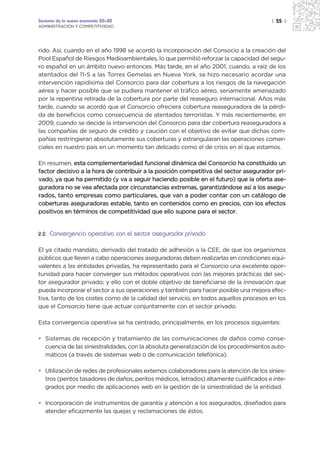 Sectores de la nueva economía 20+20                                                     | 55 |
ADMINISTRACIÓN Y COMPETITIVIDAD




rido. Así, cuando en el año 1998 se acordó la incorporación del Consocio a la creación del
Pool Español de Riesgos Medioambientales, lo que permitió reforzar la capacidad del segu-
ro español en un ámbito nuevo entonces. Más tarde, en el año 2001, cuando, a raíz de los
atentados del 11-S a las Torres Gemelas en Nueva York, se hizo necesario acordar una
intervención rapidísima del Consorcio para dar cobertura a los riesgos de la navegación
aérea y hacer posible que se pudiera mantener el tráfico aéreo, seriamente amenazado
por la repentina retirada de la cobertura por parte del reaseguro internacional. Años más
tarde, cuando se acordó que el Consorcio ofreciera cobertura reaseguradora de la pérdi-
da de beneficios como consecuencia de atentados terroristas. Y más recientemente, en
2009, cuando se decide la intervención del Consorcio para dar cobertura reaseguradora a
las compañías de seguro de crédito y caución con el objetivo de evitar que dichas com-
pañías restringieran absolutamente sus coberturas y estrangularan las operaciones comer-
ciales en nuestro país en un momento tan delicado como el de crisis en el que estamos.

En resumen, esta complementariedad funcional dinámica del Consorcio ha constituido un
factor decisivo a la hora de contribuir a la posición competitiva del sector asegurador pri-
vado, ya que ha permitido (y va a seguir haciendo posible en el futuro) que la oferta ase-
guradora no se vea afectada por circunstancias extremas, garantizándose así a los asegu-
rados, tanto empresas como particulares, que van a poder contar con un catálogo de
coberturas aseguradoras estable, tanto en contenidos como en precios, con los efectos
positivos en términos de competitividad que ello supone para el sector.


2.2.   Convergencia operativa con el sector asegurador privado

El ya citado mandato, derivado del tratado de adhesión a la CEE, de que los organismos
públicos que lleven a cabo operaciones aseguradoras deben realizarlas en condiciones equi-
valentes a las entidades privadas, ha representado para el Consorcio una excelente opor-
tunidad para hacer converger sus métodos operativos con las mejores prácticas del sec-
tor asegurador privado; y ello con el doble objetivo de beneficiarse de la innovación que
pueda incorporar el sector a sus operaciones y también para hacer posible una mejora efec-
tiva, tanto de los costes como de la calidad del servicio, en todos aquellos procesos en los
que el Consorcio tiene que actuar conjuntamente con el sector privado.

Esta convergencia operativa se ha centrado, principalmente, en los procesos siguientes:

• Sistemas de recepción y tratamiento de las comunicaciones de daños como conse-
  cuencia de las siniestralidades, con la absoluta generalización de los procedimientos auto-
  máticos (a través de sistemas web o de comunicación telefónica).

• Utilización de redes de profesionales externos colaboradores para la atención de los sinies-
  tros (peritos tasadores de daños, peritos médicos, letrados) altamente cualificados e inte-
  grados por medio de aplicaciones web en la gestión de la siniestralidad de la entidad.

• Incorporación de instrumentos de garantía y atención a los asegurados, diseñados para
  atender eficazmente las quejas y reclamaciones de éstos.
 