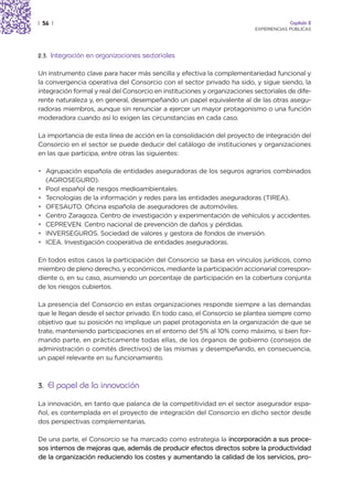 | 56 |                                                                                 Capítulo 2
                                                                          EXPERIENCIAS PÚBLICAS




2.3.   Integración en organizaciones sectoriales

Un instrumento clave para hacer más sencilla y efectiva la complementariedad funcional y
la convergencia operativa del Consorcio con el sector privado ha sido, y sigue siendo, la
integración formal y real del Consorcio en instituciones y organizaciones sectoriales de dife-
rente naturaleza y, en general, desempeñando un papel equivalente al de las otras asegu-
radoras miembros, aunque sin renunciar a ejercer un mayor protagonismo o una función
moderadora cuando así lo exigen las circunstancias en cada caso.

La importancia de esta línea de acción en la consolidación del proyecto de integración del
Consorcio en el sector se puede deducir del catálogo de instituciones y organizaciones
en las que participa, entre otras las siguientes:

• Agrupación española de entidades aseguradoras de los seguros agrarios combinados
  (AGROSEGURO).
• Pool español de riesgos medioambientales.
• Tecnologías de la información y redes para las entidades aseguradoras (TIREA).
• OFESAUTO. Oficina española de aseguradores de automóviles.
• Centro Zaragoza. Centro de investigación y experimentación de vehículos y accidentes.
• CEPREVEN. Centro nacional de prevención de daños y pérdidas.
• INVERSEGUROS. Sociedad de valores y gestora de fondos de inversión.
• ICEA. Investigación cooperativa de entidades aseguradoras.

En todos estos casos la participación del Consorcio se basa en vínculos jurídicos, como
miembro de pleno derecho, y económicos, mediante la participación accionarial correspon-
diente o, en su caso, asumiendo un porcentaje de participación en la cobertura conjunta
de los riesgos cubiertos.

La presencia del Consorcio en estas organizaciones responde siempre a las demandas
que le llegan desde el sector privado. En todo caso, el Consorcio se plantea siempre como
objetivo que su posición no implique un papel protagonista en la organización de que se
trate, manteniendo participaciones en el entorno del 5% al 10% como máximo, si bien for-
mando parte, en prácticamente todas ellas, de los órganos de gobierno (consejos de
administración o comités directivos) de las mismas y desempeñando, en consecuencia,
un papel relevante en su funcionamiento.



3. El papel de la innovación

La innovación, en tanto que palanca de la competitividad en el sector asegurador espa-
ñol, es contemplada en el proyecto de integración del Consorcio en dicho sector desde
dos perspectivas complementarias.

De una parte, el Consorcio se ha marcado como estrategia la incorporación a sus proce-
sos internos de mejoras que, además de producir efectos directos sobre la productividad
de la organización reduciendo los costes y aumentando la calidad de los servicios, pro-
 