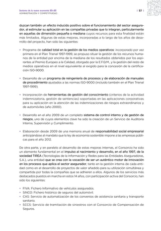 Sectores de la nueva economía 20+20                                                   | 57 |
ADMINISTRACIÓN Y COMPETITIVIDAD




duzcan también un efecto inducido positivo sobre el funcionamiento del sector asegura-
dor, al estimular su aplicación en las compañías privadas que lo integran, particularmente
en aquellas de dimensión pequeña o mediana cuyos recursos para esta finalidad están
más limitados. Algunas de estas mejoras, incorporadas a lo largo de los años de desa-
rrollo del proyecto, han sido las siguientes:

• Programa de calidad total en la gestión de los medios operativos: incorporado por vez
  primera en el Plan Trienal 1997-1999, se propuso situar la gestión de los recursos huma-
  nos de la entidad por encima de la mediana de los resultados obtenidos por los aspi-
  rantes al Premio Europeo a la Calidad, otorgado por la E.F.Q.M., y la gestión del resto de
  medios operativos en el nivel equivalente al exigido para la concesión de la certifica-
  ción ISO-9000.

• Desarrollo de un programa de reingeniería de procesos y de elaboración de manuales
  de procedimiento ajustados a las normas ISO-9000 (incluido también en el Plan Trienal
  1997-1999).

• Incorporación de herramientas de gestión del conocimiento (criterios de la actividad
  indemnizatoria, gestión de sentencias) soportadas en las aplicaciones corporativas
  para su aplicación en la atención de las indemnizaciones de riesgos extraordinarios y
  de automóviles (año 2000).

• Desarrollo en el año 2009 de un completo sistema de control interno y de gestión de
  riesgos, uno de cuyos elementos clave ha sido la creación de un Servicio de Auditoría
  Interna, Supervisión y Cumplimiento.

• Elaboración desde 2009 de una memoria anual de responsabilidad social empresarial
  anticipándose al mandato que la ley de economía sostenible impone a las empresas públi-
  cas para el año 2012.

De otra parte, y en paralelo al desarrollo de estas mejoras internas, el Consorcio ha sido
un elemento fundamental en el impulso al nacimiento y desarrollo, en el año 1997, de la
sociedad TIREA (Tecnologías de la Información y Redes para las Entidades Aseguradoras,
S.A.), una entidad que se crea con la vocación de ser un auténtico motor de innovación
en los procesos que aplica el sector asegurador, tanto en la gestión interna de cada enti-
dad como en el desarrollo de proyectos de valor añadido para su utilización simultánea y
compartida por todas la compañías que se adhieren a ellos. Algunos de los servicios más
destacados puestos en marcha en estos 14 años, con participación activa del Consorcio, han
sido los siguientes:

• FIVA: Fichero Informativo de vehículos asegurados.
• SINCO: Fichero histórico de seguros del automóvil.
• CAS: Servicio de automatización de los convenios de asistencia sanitaria y transporte
  sanitario.
• SCCS: Servicio de tramitación de siniestros con el Consorcio de Compensación de
  Seguros.
 