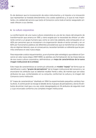 | 58 |                                                                                 Capítulo 2
                                                                          EXPERIENCIAS PÚBLICAS




Es de destacar que la incorporación de estos instrumentos y el impulso a la innovación
que representan se traslada directamente a los costes operativos y, lo que es más impor-
tante, a la calidad del servicio que tanto el Consorcio como todo el sector asegurador pri-
vado ofrecen a sus clientes.



4. La cultura corporativa

La conformación de una nueva cultura corporativa es una de las claves del proyecto de
transformación que arranca en 1991 y viene exigida por la necesidad de ofrecer un refe-
rente común a un grupo humano que, como se verá más adelante, está compuesto en un
40% por personas que se incorporan a la organización desde el sector privado y en un
60% por funcionarios públicos de diferentes procedencias que se transforman en emplea-
dos en régimen laboral y que, en consecuencia, necesitan también un referente que les per-
mita orientarse en esta nueva etapa.

Para responder a estos requerimientos, ya en el primer plan estratégico que elabora el Con-
sorcio en esta nueva etapa (1997-1999) se plantea una formalización de las líneas básicas
de esa nueva cultura corporativa, definiéndose un mapa de características de la nueva
imagen institucional de la entidad.

Este mapa de características se construyó utilizando un modelo “espejo” de forma que se
identificaron cuatro “grupos de perceptores” de la imagen institucional del consorcio y se
enunciaron los atributos que se deberían resaltar frente a ellos, de manera que son estos
atributos los que, contemplados en su conjunto, conforman la cultura y la imagen del
Consorcio como institución.

El “mapa de características” diseñado en 1994 ha experimentado pequeños cambios has-
ta ahora. A continuación se recoge el detalle de los 4 grupos de perceptores y de los 10 atri-
butos de primer nivel que, a su vez, están desagregados en 34 atributos de segundo nivel
y cuyo enunciado conforma una completa imagen institucional.
 