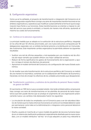 | 60 |                                                                                 Capítulo 2
                                                                          EXPERIENCIAS PÚBLICAS




5. Configuración organizativa

Como ya se ha señalado, el proyecto de transformación e integración del Consorcio en el
sistema asegurador español lleva consigo una serie de importantes transformaciones en los
ámbitos organizativos y operativos que modifican sustancialmente la forma en que la orga-
nización hace frente a sus funciones. Estas transformaciones se orientan a mejorar la cali-
dad del servicio que presta la entidad y a hacerlo de manera más eficiente, ajustando al
máximo los costes de funcionamiento.


5.1.   Cambios en la estructura organizativa

La principal medida que se adopta es la sustitución de la estructura periférica, integrada
en los años 80 por 50 oficinas provinciales, por una nueva estructura compuesta por 18
delegaciones regionales con un ámbito territorial próximo a la distribución en Comunida-
des Autónomas. Este importante cambio organizativo ha permitido obtener los siguientes
resultados:

• Sustituir una red de oficinas pequeñas y mal equipadas por una moderna red de ofici-
  nas de mayor tamaño que pueden ofrecer una mejor calidad de servicio.
• Reducir de forma significativa los gastos de funcionamiento de la organización y ajus-
  tar a la baja el número de efectivos de personal.
• Aproximar el modelo territorial del Consorcio a la configuración del nuevo Estado auto-
  nómico.

Es de resaltar que esta transformación de la estructura periférica del Consorcio se realizó
de una manera no traumática, contando con la colaboración del Ministerio de Economía y
Hacienda a la hora de encajar los efectivos de las unidades provinciales que desaparecían.


5.2.   Transformación cuantitativa y cualitativa de las plantillas de personal. Nuevo modelo
       de gestión de RRHH

El nacimiento en 1991 de la nueva sociedad estatal, más tarde entidad pública empresarial,
trajo consigo una serie de transformaciones en las plantillas de personal de tanta impor-
tancia que bien puede decirse que se produjo el surgimiento de una organización prácti-
camente nueva. Los cambios más destacados fueron los siguientes:

• La vinculación de todos los empleados con el Consorcio pasa a ser de naturaleza labo-
  ral, de manera que los hasta entonces funcionarios en activo en la entidad debieron optar
  por permanecer como tales en la Administración o integrarse como personal laboral en
  la nueva sociedad.

• Diseño y puesta en marcha de un nuevo modelo de gestión de recursos humanos basa-
  do en un sistema de clasificación profesional, especialmente diseñado para la nueva socie-
  dad, y en un modelo retributivo “ad hoc” en el que adquiere un peso muy relevante la
 