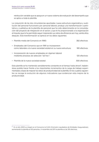 Sectores de la nueva economía 20+20                                                            | 61 |
ADMINISTRACIÓN Y COMPETITIVIDAD




   retribución variable que se apoya en un nuevo sistema de evaluación del desempeño que
   se aplica a toda la plantilla.

La conjunción de las dos circunstancias apuntadas: nueva estructura organizativa y susti-
tución del personal funcionario por personal laboral, produjo una transformación cuanti-
tativa y cualitativa de la plantilla de personal que ha sido determinante en la consolida-
ción del proyecto de integración en el sector y que le ha proporcionado a la organización
el impulso que le ha permitido seguir mejorando sus ratios de eficiencia aún hoy, veinte años
después. Esta transformación se aprecia en los datos siguientes:

• Plantilla media del Consorcio en 1990:                                             382 efectivos

• Empleados del Consorcio que en 1991 se incorporaron
  como laborales a la nueva sociedad estatal en su nueva estructura:                 180 efectivos

• Incorporación de nuevos empleados en régimen laboral
  mediante procesos de selección “ad hoc”:                                           120 efectivos

• Plantilla de la nueva sociedad estatal:                                           300 efectivos

Esta plantilla se ha mantenido sensiblemente constante en el tiempo hasta ahora2, habién-
dose podido hacer frente a los importantes incrementos de la carga de trabajo experi-
mentados a base de mejorar los ratios de productividad de la plantilla. En los cuadros siguien-
tes se recoge la evolución de algunos indicadores que evidencian esta mejora de la
productividad:




2
  En el año 2003 se integró en el Consorcio la CLEA (Comisión Liquidadora de Entidades Aseguradoras),
aumentando la plantilla en 65 personas. A noviembre de 2011 la plantilla es de 355 efectivos.
 