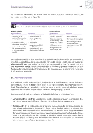 Sectores de la nueva economía 20+20                                                                | 63 |
ADMINISTRACIÓN Y COMPETITIVIDAD




de sistemas de información. La matriz TOWS de primer nivel, que se elaboró en 1990, en
su versión reducida, fue la siguiente:



         TABLA 4

         Matriz TOWS de primer nivel, elaborada en 1990, en su versión reducida

Factores externos                                      Factores internos
Oportunidades               Amenazas                   Oportunidades           Amenazas
· Impacto de las            · Imagen frente al         · Solidez financiera    · Baja eficiencia
  catástrofes naturales       sector asegurador
                                                       · Gran experiencia      · Carencias tecnológicas
  a nivel mundial             español
                                                         (know-how y datos
                                                                               · Escasa capacidad de
· Problemática del          · Monopolio                  en RR.EE. y S.O.A.)
                                                                                 respuesta de una
  seguro del automóvil
                            · Aceptación del CCS       · Liderazgo fuerte        significativa parte del
· Ambiente favorable          en el ámbito                                       personal
                                                       · Compromiso del
  en el ámbito público        comunitario (LPS y
                                                         equipo directivo
  a los procesos de           libre establecimiento)
  cambio



Una vez completado el plan operativo que permitió articular el cambio en la entidad, la
orientación estratégica de la organización ha venido siendo establecida por sucesivos
planes estratégicos, que se han denominado programas de actuación trienal, que, con
una duración de 3 años, se han sucedido desde el año 1997 y que han constituido un pilar
fundamental en la consolidación institucional del Consorcio y en la permanente mejora de
la eficiencia de la entidad.


6.1.   Metodología aplicada

Los sucesivos planes estratégicos (o programas de actuación trienal) se han elaborado
siguiendo una sencilla metodología en la que el papel principal lo ha desempeñado el Comi-
té de Dirección. No se ha contado, por tanto, con una unidad especializada interna para
desarrollar el trabajo, ni tampoco se ha recurrido a ningún apoyo externo.

Las bases metodológicas que han orientado el trabajo han sido las siguientes:

• Jerarquización de objetivos: Los objetivos establecidos se jerarquizan en una escala des-
  cendente: objetivos estratégicos, objetivos generales y objetivos operativos.

• Participación: En la elaboración del programa han participado, de forma directa, los
  dos primeros niveles de la organización (Directores y Subdirectores) que, además, han
  recabado y analizado propuestas procedentes de las distintas áreas y departamentos.
  En todos los casos han tenido, también, una participación destacada los Delegados Regio-
  nales, que han realizado sus aportaciones al programa en dos fases: una primera de tra-
  bajo en grupos “ad hoc” y otra posterior de presentación y discusión de los resultados
  en seminarios específicos organizados con este fin.
 