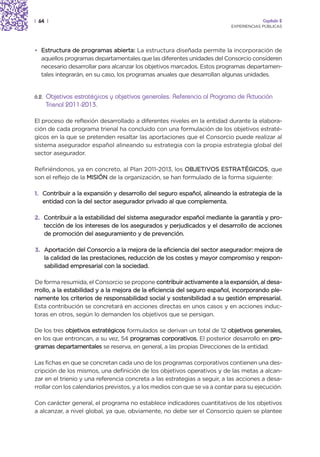 | 64 |                                                                                  Capítulo 2
                                                                           EXPERIENCIAS PÚBLICAS




• Estructura de programas abierta: La estructura diseñada permite la incorporación de
  aquellos programas departamentales que las diferentes unidades del Consorcio consideren
  necesario desarrollar para alcanzar los objetivos marcados. Estos programas departamen-
  tales integrarán, en su caso, los programas anuales que desarrollan algunas unidades.


6.2.   Objetivos estratégicos y objetivos generales. Referencia al Programa de Actuación
       Trienal 2011-2013.

El proceso de reflexión desarrollado a diferentes niveles en la entidad durante la elabora-
ción de cada programa trienal ha concluido con una formulación de los objetivos estraté-
gicos en la que se pretenden resaltar las aportaciones que el Consorcio puede realizar al
sistema asegurador español alineando su estrategia con la propia estrategia global del
sector asegurador.

Refiriéndonos, ya en concreto, al Plan 2011-2013, los OBJETIVOS ESTRATÉGICOS, que
son el reflejo de la MISIÓN de la organización, se han formulado de la forma siguiente:

1. Contribuir a la expansión y desarrollo del seguro español, alineando la estrategia de la
   entidad con la del sector asegurador privado al que complementa.

2. Contribuir a la estabilidad del sistema asegurador español mediante la garantía y pro-
   tección de los intereses de los asegurados y perjudicados y el desarrollo de acciones
   de promoción del aseguramiento y de prevención.

3. Aportación del Consorcio a la mejora de la eficiencia del sector asegurador: mejora de
   la calidad de las prestaciones, reducción de los costes y mayor compromiso y respon-
   sabilidad empresarial con la sociedad.

De forma resumida, el Consorcio se propone contribuir activamente a la expansión, al desa-
rrollo, a la estabilidad y a la mejora de la eficiencia del seguro español, incorporando ple-
namente los criterios de responsabilidad social y sostenibilidad a su gestión empresarial.
Esta contribución se concretará en acciones directas en unos casos y en acciones induc-
toras en otros, según lo demanden los objetivos que se persigan.

De los tres objetivos estratégicos formulados se derivan un total de 12 objetivos generales,
en los que entroncan, a su vez, 54 programas corporativos. El posterior desarrollo en pro-
gramas departamentales se reserva, en general, a las propias Direcciones de la entidad.

Las fichas en que se concretan cada uno de los programas corporativos contienen una des-
cripción de los mismos, una definición de los objetivos operativos y de las metas a alcan-
zar en el trienio y una referencia concreta a las estrategias a seguir, a las acciones a desa-
rrollar con los calendarios previstos, y a los medios con que se va a contar para su ejecución.

Con carácter general, el programa no establece indicadores cuantitativos de los objetivos
a alcanzar, a nivel global, ya que, obviamente, no debe ser el Consorcio quien se plantee
 