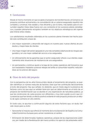 | 66 |                                                                               Capítulo 2
                                                                        EXPERIENCIAS PÚBLICAS




7. Conclusiones

Desde el mismo momento en que se gesta el proyecto de transformación, el Consorcio se
propone contribuir activamente a la consolidación de un sistema asegurador español más
completo y universal, más estable y más eficiente y, por lo tanto, más barato para el con-
sumidor español. Estas ideas fuerza son una constante en los sucesivos planes estratégi-
cos y quedan plenamente recogidos también en los objetivos estratégicos del vigente
plan trienal antes citados.

Los satisfactorios resultados obtenidos en los sucesivos planes trienales han hecho posi-
ble esta contribución a base de:

• Una mayor expansión y desarrollo del seguro en nuestro país: nuevas ofertas de pro-
  ductos y mayor base de clientes.

• Una mejor imagen del sector apoyada en una más completa cobertura de los riesgos ase-
  gurados y en una mejor calidad del servicio a los asegurados.

• Un reforzamiento de las garantías que el sector asegurador ofrece a sus clientes, espe-
  cialmente ante situaciones de insolvencia de una aseguradora.

• Un permanente y continuo ajuste a la baja de los costes operativos del Consorcio que
  son trasladados mediante sucesivas rebajas de tarifas al consumidor español, reducién-
  dose así los precios del seguro.



8. Clave de éxito del proyecto

Con la perspectiva de los años transcurridos desde el lanzamiento del proyecto, se pue-
den identificar un número reducido de factores clave que han contribuido decisivamente
al éxito del proyecto. Hay que señalar, no obstante, que en modo alguno la presencia de
factores como los que aquí se señalan tiene por qué ser determinante en el éxito de un
proyecto de transformación que se aborde en una organización de naturaleza pública, ya
que las condiciones de cada proceso son diferentes y muy bien puede ocurrir que cir-
cunstancias que han tenido un efecto positivo evidente en este proyecto produzcan un efec-
to de signo contrario en otro distinto.

En todo caso, se apuntan a continuación algunos de estos factores que, sin duda, han
sido claves para su éxito:

• Aprovechar el impulso que ofrecía el momento de la incorporación de España a la Comu-
  nidad Económica Europea para vencer resistencias al cambio.

• Eliminación de determinadas rigideces operativas, propias de las organizaciones públi-
  cas, por medio de la flexibilización del marco jurídico (no ejercicio de potestades admi-
 