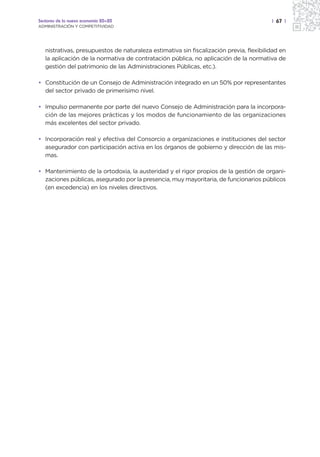 Sectores de la nueva economía 20+20                                                      | 67 |
ADMINISTRACIÓN Y COMPETITIVIDAD




   nistrativas, presupuestos de naturaleza estimativa sin fiscalización previa, flexibilidad en
   la aplicación de la normativa de contratación pública, no aplicación de la normativa de
   gestión del patrimonio de las Administraciones Públicas, etc.).

• Constitución de un Consejo de Administración integrado en un 50% por representantes
  del sector privado de primerísimo nivel.

• Impulso permanente por parte del nuevo Consejo de Administración para la incorpora-
  ción de las mejores prácticas y los modos de funcionamiento de las organizaciones
  más excelentes del sector privado.

• Incorporación real y efectiva del Consorcio a organizaciones e instituciones del sector
  asegurador con participación activa en los órganos de gobierno y dirección de las mis-
  mas.

• Mantenimiento de la ortodoxia, la austeridad y el rigor propios de la gestión de organi-
  zaciones públicas, asegurado por la presencia, muy mayoritaria, de funcionarios públicos
  (en excedencia) en los niveles directivos.
 