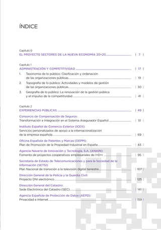 ÍNDICE



Capítulo 0
EL PROYECTO SECTORES DE LA NUEVA ECONOMÍA 20+20................................                                                            | 7 |


Capítulo 1
ADMINISTRACIÓN Y COMPETITIVIDAD ......................................................................                                     | 17 |
1.      Taxonomía de lo público: Clasificación y ordenación
        de las organizaciones públicas.......................................................................................              | 19 |
2.      Topografía de lo público: Actividades y modelos de gestión
        de las organizaciones públicas.......................................................................................              | 30 |
3.      Geografía de lo público: La renovación de la gestión pública
        y el impulso de la competitividad .................................................................................                | 41 |


Capítulo 2
EXPERIENCIAS PÚBLICAS .............................................................................................                        | 49 |

Consorcio de Compensación de Seguros:
Transformación e Integración en el Sistema Asegurador Español ...............................                                              | 51 |

Instituto Español de Comercio Exterior (ICEX):
Servicios personalizados de apoyo a la internacionalización
de la empresa española.............................................................................................................        | 69 |

Oficina Española de Patentes y Marcas (OEPM):
Plan de Promoción de la Propiedad Industrial en España ..............................................                                      | 83 |

Agencia Navarra de Innovación y Tecnología, S.A. (ANAIN):
Fomento de proyectos cooperativos empresariales de I+D+i ......................................                                            | 95 |

Secretaría de Estado de Telecomunicaciones y para la Sociedad de la
Información (SETSI):
Plan Nacional de transición a la televisión digital terrestre.............................................                                 | 107 |

Dirección General de la Policía y la Guardia Civil:
Proyecto DNI electrónico ..........................................................................................................        | 125 |

Dirección General del Catastro:
Sede Electrónica del Catastro (SEC).....................................................................................                   | 141 |

Agencia Española de Protección de Datos (AEPD):
Privacidad e Internet ..................................................................................................................   | 159 |
 