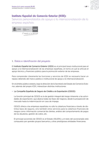 Sectores de la nueva economía 20+20                                                    | 69 |
ADMINISTRACIÓN Y COMPETITIVIDAD




Instituto Español de Comercio Exterior (ICEX):
Servicios personalizados de apoyo a la internacionalización de la
empresa española
                MINISTERIO
                DE INDUSTRIA, TURISMO
                Y COMERCIO
                                        ICEX




1. Datos e identificación del proyecto

El Instituto Español de Comercio Exterior (ICEX) es el principal brazo institucional para el
apoyo a la internacionalización de las empresas españolas, en torno al cual se articula el
apoyo técnico y financiero público para la promoción exterior de las empresas.

Para comprender claramente las funciones y servicios de ICEX es necesario hacer un
repaso detenido del marco público e institucional de apoyo a la internacionalización.

En el ámbito público estatal y bajo la dirección de la Secretaría de Estado de Comercio Exte-
rior, además del propio ICEX, interactúan distintas instituciones:

• La Compañía Española de Seguro de Crédito a la Exportación (CESCE)

   La función principal de CESCE es la de gestión integral del riesgo inherente a las activi-
   dades de exportación, que abarca todas las fases del negocio, desde la prospección de
   mercado hasta la indemnización en caso de impago.

   CESCE ofrece a las empresas españolas no sólo la cobertura financiera a través de dis-
   tintos tipos de seguros, sino también otros servicios para la cobertura financiera de
   riesgos como: información comercial de clientes, análisis del comportamiento de pagos
   de los deudores, gestión de cobro, etc.

   El principal accionista de CESCE es el Estado (50,25%) y el resto del accionariado está
   compuesto por grandes grupos bancarios y otras prestigiosas entidades financieras.
 