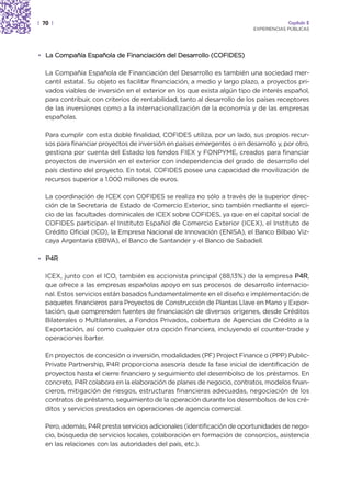 | 70 |                                                                                 Capítulo 2
                                                                          EXPERIENCIAS PÚBLICAS




• La Compañía Española de Financiación del Desarrollo (COFIDES)

  La Compañía Española de Financiación del Desarrollo es también una sociedad mer-
  cantil estatal. Su objeto es facilitar financiación, a medio y largo plazo, a proyectos pri-
  vados viables de inversión en el exterior en los que exista algún tipo de interés español,
  para contribuir, con criterios de rentabilidad, tanto al desarrollo de los países receptores
  de las inversiones como a la internacionalización de la economía y de las empresas
  españolas.

  Para cumplir con esta doble finalidad, COFIDES utiliza, por un lado, sus propios recur-
  sos para financiar proyectos de inversión en países emergentes o en desarrollo y, por otro,
  gestiona por cuenta del Estado los fondos FIEX y FONPYME, creados para financiar
  proyectos de inversión en el exterior con independencia del grado de desarrollo del
  país destino del proyecto. En total, COFIDES posee una capacidad de movilización de
  recursos superior a 1.000 millones de euros.

  La coordinación de ICEX con COFIDES se realiza no sólo a través de la superior direc-
  ción de la Secretaría de Estado de Comercio Exterior, sino también mediante el ejerci-
  cio de las facultades dominicales de ICEX sobre COFIDES, ya que en el capital social de
  COFIDES participan el Instituto Español de Comercio Exterior (ICEX), el Instituto de
  Crédito Oficial (ICO), la Empresa Nacional de Innovación (ENISA), el Banco Bilbao Viz-
  caya Argentaria (BBVA), el Banco de Santander y el Banco de Sabadell.

• P4R

  ICEX, junto con el ICO, también es accionista principal (88,13%) de la empresa P4R,
  que ofrece a las empresas españolas apoyo en sus procesos de desarrollo internacio-
  nal. Estos servicios están basados fundamentalmente en el diseño e implementación de
  paquetes financieros para Proyectos de Construcción de Plantas Llave en Mano y Expor-
  tación, que comprenden fuentes de financiación de diversos orígenes, desde Créditos
  Bilaterales o Multilaterales, a Fondos Privados, cobertura de Agencias de Crédito a la
  Exportación, así como cualquier otra opción financiera, incluyendo el counter-trade y
  operaciones barter.

  En proyectos de concesión o inversión, modalidades (PF) Project Finance o (PPP) Public-
  Private Partnership, P4R proporciona asesoría desde la fase inicial de identificación de
  proyectos hasta el cierre financiero y seguimiento del desembolso de los préstamos. En
  concreto, P4R colabora en la elaboración de planes de negocio, contratos, modelos finan-
  cieros, mitigación de riesgos, estructuras financieras adecuadas, negociación de los
  contratos de préstamo, seguimiento de la operación durante los desembolsos de los cré-
  ditos y servicios prestados en operaciones de agencia comercial.

  Pero, además, P4R presta servicios adicionales (identificación de oportunidades de nego-
  cio, búsqueda de servicios locales, colaboración en formación de consorcios, asistencia
  en las relaciones con las autoridades del país, etc.).
 