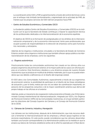 Sectores de la nueva economía 20+20                                                    | 71 |
ADMINISTRACIÓN Y COMPETITIVIDAD




   La coordinación entre ICEX y P4R se garantiza tanto a través del control dominical, como
   por el enfoque más limitado territorialmente y segmentado de la actividad de P4R, de
   manera que los propios servicios de ICEX derivan proyectos hacia P4R.

• Centro de Estudios Económicos y Comerciales CECO

   La fundación pública Centro de Estudios Económicos y Comerciales (CECO) es la insti-
   tución con la que la Secretaría de Estado contribuye a mejorar la capacitación técnica
   de los profesionales dedicados a la internacionalización de la economía española.

   El objetivo de CECO es la formación de postgraduados en los ámbitos de la internacio-
   nalización empresarial y de la economía internacional, tanto para profesionales que
   ocupan puestos de responsabilidad en la dirección de empresas como para funciona-
   rios nacionales y extranjeros.

Además de los órganos e instituciones vinculados a la Secretaría de Estado de Comercio
Exterior, existen otros órganos e instituciones que también ofrecen apoyo público a la inter-
nacionalización de las empresas, como los siguientes:

a) Órganos autonómicos:

Prácticamente todas las comunidades autónomas han creado en los últimos años sus
propios organismos de promoción exterior, en la mayor parte de los casos con oficinas pro-
pias en el exterior. Este fenómeno obedece a una dinámica propia de nuestro Estado
Autonómico que se produce en multitud de ámbitos materiales, por lo que no puede enten-
derse que sea debido a deficiencias en el diseño del engranaje estatal.

El ICEX abre a las Comunidades Autónomas, especialmente a través de sus organismos
de promoción exterior, la posibilidad de participar en el diseño de las líneas estratégicas
de actuación y, por lo tanto, realiza por esa vía una labor de coordinación importante, sin
perjuicio de los programas conjuntos o de la mayor coordinación práctica que deriva del
propio trabajo en las oficinas en el exterior.

Además, existe un mecanismo de cooperación institucional entre el Estado y las CCAA deno-
minado Consejo Interterritorial de Internacionalización, integrado por ICEX y los Órganos
de Promoción Exterior (OPE) de las Comunidades Autónomas, en el que también partici-
pan los directores del Consejo Superior de Cámaras y el Consejo de Promoción Exterior
de la CEOE.

b) Cámaras de Comercio, Industria y Navegación

Las cámaras son las instituciones, después de la Administración, que más recursos dedi-
can a fomentar la internacionalización de las empresas y ofrecer apoyo logístico en las
acciones exportadoras. En este punto, puede considerarse que las cámaras desarrollan
también una función correspondiente a la Administración pública en la medida en que la
propia Ley básica de Cámaras establecía (antes de la reforma operada por el Real decre-
 