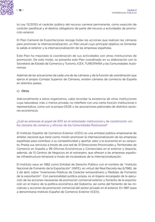 | 72 |                                                                                 Capítulo 2
                                                                          EXPERIENCIAS PÚBLICAS




to Ley 13/2010) el carácter público del recurso cameral permanente, como exacción de
carácter parafiscal y el destino obligatorio de parte del recurso a actividades de promo-
ción exterior.

El Plan Cameral de Exportaciones recoge todas las acciones que realizan las cámaras
para promover la internacionalización, un Plan anual cuyo principal objetivo es fomentar
la salida al exterior y la internacionalización de las empresas españolas.

Este Plan ha mejorado la coordinación de sus actividades con otras instituciones de
promoción. De este modo, se presenta este Plan coordinado en su elaboración con la
Secretaría de Estado de Comercio y Turismo, ICEX, TURESPAÑA y las Comunidades Autó-
nomas.

Además de las actuaciones de cada una de las cámaras y de la función de coordinación que
ejerce el propio Consejo Superior de Cámaras, existen cámaras de comercio de España
en distintos países.

c) Otros

Adicionalmente a estos organismos, cabe recordar la existencia de otras instituciones
cuya naturaleza, más o menos privada, no interfiere con una cierta función institucional o
representativa, como son la propia CEOE o las asociaciones patronales de distintos secto-
res económicos.


¿Cuál es entonces el papel de ICEX en el entramado institucional y de coordinación con
las cámaras de comercio y oficinas de las Comunidades Autónomas?

El Instituto Español de Comercio Exterior (ICEX) es una entidad pública empresarial de
ámbito nacional que tiene como misión promover la internacionalización de las empresas
españolas para contribuir a su competitividad y aportar valor a la economía en su conjun-
to. Presta sus servicios a través de una red de 31 Direcciones Provinciales y Territoriales de
Comercio en España y 98 Oficinas Económicas y Comerciales en el exterior y dispone,
además, de 13 Centros de Negocios en el extranjero, que ofrecen a las empresas españo-
las infraestructura temporal a modo de incubadoras de la internacionalización.

El Instituto nace en 1982 como Entidad de Derecho Público con el nombre de “Instituto
Nacional de Fomento de la Exportación” (INFE), en virtud del Real Decreto-ley 6/1982, de
2 de abril, sobre “Inversiones Públicas de Carácter extraordinario y Medidas de Fomento
de la exportación”. Con personalidad jurídica propia, es el órgano encargado de la ejecu-
ción de las acciones necesarias de promoción comercial exterior y fomento de la exporta-
ción en el marco de la política económica del Gobierno, así como del fomento de las ini-
ciativas y acciones de promoción comercial del sector privado en el exterior. En 1987 pasa
a denominarse Instituto Español de Comercio Exterior (ICEX).
 