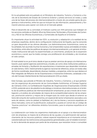 Sectores de la nueva economía 20+20                                                         | 73 |
ADMINISTRACIÓN Y COMPETITIVIDAD




En la actualidad está encuadrado en el Ministerio de Industria, Turismo y Comercio a tra-
vés de la Secretaría de Estado de Comercio Exterior y presta servicios en todas y cada
una de las fases del proceso de internacionalización a través de una amplia gama de pro-
gramas e instrumentos, entre los que se incluyen los de información, asesoramiento y for-
mación precisos para operar con éxito en el mercado global.

Para el desarrollo de su actividad, el Instituto cuenta con 444 personas que trabajan en
los servicios centrales en Madrid, 49 en las Direcciones Territoriales y Provinciales de Comer-
cio y 102 en las Oficinas Económicas y Comerciales de España en el Exterior.

Es importante situar la actividad de ICEX, su evolución y adaptación a la realidad de las
empresas españolas, dentro de la configuración institucional de España, que ha conocido
un gran desarrollo en las últimas décadas. Las Administraciones Autonómicas, como se
ha señalado, han asumido muchas funciones y han emprendido nuevas actividades en todos
los ámbitos, entre ellos las políticas de apoyo a la internacionalización, y en general, el entra-
mado institucional del país ha experimentado un crecimiento, producto de la expansión
económica y social, que ha traído consigo una proliferación de entidades y de iniciativas
en este campo.

El nivel estatal no es ya el único desde el que se prestan servicios de apoyo a la internaciona-
lización, pues operan agencias autonómicas y locales, así como otras instituciones públicas y
privadas de fomento y facilitación de exportaciones e inversiones que desarrollan iniciativas
en este terreno. ICEX, históricamente la agencia nacional de referencia, actúa con todas ellas
de forma coordinada, desarrollando diversas medidas y programas, entre los que destaca el
Plan Integrado de Refuerzo de las Exportaciones e Inversiones Exteriores, canalizado a tra-
vés del Consejo Interterritorial de Internacionalización (CII) ya citado.

Este Consejo, que preside el Ministro de Industria, Turismo y Comercio, y al que pertene-
cen los organismos de promoción de las Comunidades Autónomas, el Consejo Superior
de Cámaras (CSC), la Confederación Española de Organizaciones Empresariales (CEOE)
e ICEX, pretende servir de plataforma de diálogo e iniciativas interinstitucionales en el ámbi-
to de las políticas públicas de internacionalización empresarial, ya sea a través de la inves-
tigación y el análisis de actividades de mejora de la competitividad exterior de las empre-
sas, promoción exterior y mejora de la imagen-país (la visión que desde el exterior se
tiene del conjunto de nuestra economía y en especial del sector empresarial, asociada a una
serie de valores, como la calidad, la fiabilidad, etc.) de los bienes y servicios españoles en
otros mercados, como en la planificación, evaluación y puesta en común de un código de
“buenas prácticas” en diferentes ámbitos funcionales, para la empresa española en el
exterior.

La colaboración con todos los organismos implicados en el apoyo a la internacionaliza-
ción de empresas, la mejora de la eficiencia de las ayudas y la optimización del aprove-
chamiento de los recursos públicos, cobran especial importancia en el momento actual,
caracterizado por las restricciones presupuestarias generalizadas y por el notable incremen-
to de la demanda de apoyos por parte de las empresas, que necesitan iniciar o consolidar
 