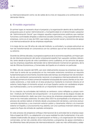 | 74 |                                                                                Capítulo 2
                                                                         EXPERIENCIAS PÚBLICAS




su internacionalización como vía de salida de la crisis en respuesta a la contracción de la
demanda interna.



2. El modelo organizativo

En primer lugar, es necesario situar el proyecto y la organización dentro de la clasificación
propuesta para el sector Administración y Competitividad en el denominado subsector
de “Administración Social” que integran aquellas organizaciones públicas que realizan
funciones o actividades dirigidas a colectivos sociales concretos, y muy especialmente a las
empresas, como es el caso de ICEX, que realiza una función social y económica de apoyo
a la internacionalización de las empresas españolas.

A lo largo de los casi 30 años de vida del Instituto, su actividad y su propia estructura se
han ido transformando en consonancia con los cambios que se han ido produciendo en
su entorno.

Durante las últimas décadas, la progresiva apertura de la economía española y el mayor gra-
do de internacionalización del sector empresarial español han supuesto cambios relevan-
tes, tanto desde el punto de vista cuantitativo como cualitativo, en los servicios de apoyo
que las empresas españolas demandan de la Administración Comercial en general y de la
red de Oficinas Económicas y Comerciales de España en el exterior en particular.

En 1982, año de creación del INFE, aún eran relativamente escasas las empresas que asu-
mían que la venta de sus productos en los mercados exteriores constituía un requisito
fundamental para el crecimiento. Durante todo este tiempo, las empresas han ido transitan-
do de una orientación exclusivamente nacional a la progresiva internacionalización de su
actividad, primero en el área comercial mediante la búsqueda de nuevos clientes en los mer-
cados exteriores, y más tarde en el área productiva mediante la inversión directa en el
exterior, hasta llegar al momento actual, en el que España cuenta con verdaderas empre-
sas multinacionales y se ha convertido en un importante inversor internacional.

En su creación, las actividades del Instituto se centraron, como reflejaba su propio nom-
bre —Instituto de Fomento de la Exportación— en la promoción de las etapas iniciales de
la internacionalización, dado que eran muy pocas las empresas preparadas para implan-
tarse en los mercados exteriores. En estos años ICEX ha acompañado a la empresa en un
proceso de cambio radical: el tránsito desde una producción de bienes y servicios exclusi-
vamente doméstica y una inversión exterior pobre y claramente inferior a la inversión
exterior en España, a una economía muy abierta, con una cuantiosa inversión exterior, que
supera los flujos de entrada de capitales extranjeros.

En este proceso de progresivo enfoque internacional de la actividad de la empresa espa-
ñola el papel de ICEX y su adaptación a la nueva realidad ha sido fundamental. A las acti-
vidades tradicionales de apoyo a la participación en ferias y a la organización de misiones
comerciales, se han ido uniendo otros instrumentos y programas de apoyo orientados a
las diferentes fases del proceso de internacionalización, cada vez más sofisticados y adap-
 