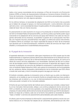 Sectores de la nueva economía 20+20                                                        | 75 |
ADMINISTRACIÓN Y COMPETITIVIDAD




tados a las nuevas necesidades de las empresas: el Plan de Iniciación a la Promoción
Exterior (PIPE), el Centro de Asesoramiento Unificado en Comercio Exterior (CAUCE), los
Foros de Inversiones y Cooperación Empresarial y los servicios personalizados prestados
desde la red exterior son sólo algunos ejemplos.

En los últimos tiempos, la necesidad de adaptación de ICEX se ha hecho más acuciante
por el deber de conjugar el apoyo a la internacionalización —como elemento vital para
salir de la crisis— con la necesidad de reducir el gasto público. En otras palabras, por la nece-
sidad de hacer más con menos recursos.

Es precisamente en este escenario en el que se ha producido la reciente transformación
de ICEX en Entidad Pública Empresarial (EPE), una forma jurídica que facilita poder seguir
avanzando en la adaptación de los servicios de apoyo del Instituto a las cada vez más exi-
gentes demandas de las empresas, al posibilitar la gestión de un presupuesto más flexi-
ble, con mayores recursos, procedimientos más ágiles y la oferta de nuevos instrumentos.
El objetivo último es conseguir una mayor capacidad de apoyo en favor de las empresas
que apuestan por la internacionalización, mediante la oferta de servicios de mayor valor
añadido y la búsqueda de la sostenibilidad presupuestaria.



3. El papel de la innovación

El apartado dedicado a la innovación cobra gran importancia en ICEX puesto que ha sido
tradicionalmente un organismo pionero dentro de la Administración en la utilización de inno-
vadoras tecnologías al servicio de la internacionalización de las empresas, así como en la
oferta de nuevos servicios adaptados a sus necesidades. Ejemplos de ello son la utiliza-
ción de tecnologías como la Telepresencia para promover el desarrollo del negocio inter-
nacional, la prestación de servicios de inteligencia empresarial, la administración electró-
nica, el Asistente Digital Interactivo (ADI), que supone la incorporación de funcionalidades
de voz, asistencia, alertas, búsqueda y personalización de los contenidos que ICEX ofrece
a través del canal web y móvil, el reciente proyecto de pago por móvil, etc.

El Instituto considera, además, la innovación como un factor que va unido a la internacio-
nalización, en la medida en que la innovación facilita la competitividad que hace posible a
las empresas salir al exterior y, a su vez, la internacionalización supone innovación cons-
tante para poder competir en los mercados globales.

El hecho de que el principal cliente del Instituto sea la empresa que compite, o desea hacer-
lo, en los mercados internacionales, obliga a una continua adaptación de los servicios de
ICEX y al diseño de nuevos servicios ajustados a las exigentes demandas de este perfil de
empresas. En este sentido, dentro de las funciones de asesoramiento que ICEX ha ido desarro-
llando a lo largo de su historia, cada vez se ha hecho más patente la necesidad de diseñar
“trajes a medida” o servicios de asesoramiento personalizados para cada empresa.

En efecto, para muchas empresas la información o asesoramiento genérico inicial o los con-
tactos básicos en un mercado han dejado de ser suficientes, demandando por ello infor-
 