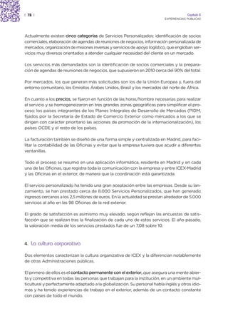 | 78 |                                                                                 Capítulo 2
                                                                          EXPERIENCIAS PÚBLICAS




Actualmente existen cinco categorías de Servicios Personalizados: identificación de socios
comerciales, elaboración de agendas de reuniones de negocios, información personalizada de
mercados, organización de misiones inversas y servicios de apoyo logístico, que engloban ser-
vicios muy diversos orientados a atender cualquier necesidad del cliente en un mercado.

Los servicios más demandados son la identificación de socios comerciales y la prepara-
ción de agendas de reuniones de negocios, que supusieron en 2010 cerca del 90% del total.

Por mercados, los que generan más solicitudes son los de la Unión Europea y, fuera del
entorno comunitario, los Emiratos Árabes Unidos, Brasil y los mercados del norte de África.

En cuanto a los precios, se fijaron en función de las horas/hombre necesarias para realizar
el servicio y se homogeneizaron en tres grandes zonas geográficas para simplificar el pro-
ceso: los países integrantes de los Planes Integrales de Desarrollo de Mercados (PIDM,
fijados por la Secretaría de Estado de Comercio Exterior como mercados a los que se
dirigen con carácter prioritario las acciones de promoción de la internacionalización), los
países OCDE y el resto de los países.

La facturación también se diseñó de una forma simple y centralizada en Madrid, para faci-
litar la contabilidad de las Oficinas y evitar que la empresa tuviera que acudir a diferentes
ventanillas.

Todo el proceso se resumió en una aplicación informática, residente en Madrid y en cada
una de las Oficinas, que registra toda la comunicación con la empresa y entre ICEX-Madrid
y las Oficinas en el exterior, de manera que la coordinación está garantizada.

El servicio personalizado ha tenido una gran aceptación entre las empresas. Desde su lan-
zamiento, se han prestado cerca de 8.000 Servicios Personalizados, que han generado
ingresos cercanos a los 2,5 millones de euros. En la actualidad se prestan alrededor de 5.000
servicios al año en las 98 Oficinas de la red exterior.

El grado de satisfacción es asimismo muy elevado, según reflejan las encuestas de satis-
facción que se realizan tras la finalización de cada uno de estos servicios. El año pasado,
la valoración media de los servicios prestados fue de un 7,08 sobre 10.



4. La cultura corporativa

Dos elementos caracterizan la cultura organizativa de ICEX y la diferencian notablemente
de otras Administraciones públicas.

El primero de ellos es el contacto permanente con el exterior, que asegura una mente abier-
ta y competitiva en todas las personas que trabajan para la institución, en un ambiente mul-
ticultural y perfectamente adaptado a la globalización. Su personal habla inglés y otros idio-
mas y ha tenido experiencias de trabajo en el exterior, además de un contacto constante
con países de todo el mundo.
 