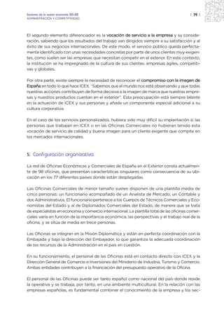 Sectores de la nueva economía 20+20                                                       | 79 |
ADMINISTRACIÓN Y COMPETITIVIDAD




El segundo elemento diferenciador es la vocación de servicio a la empresa y su conside-
ración, sabiendo que los resultados del trabajo van dirigidos siempre a su satisfacción y al
éxito de sus negocios internacionales. De este modo, el servicio público queda perfecta-
mente identificado con unas necesidades concretas por parte de unos clientes muy exigen-
tes, como suelen ser las empresas que necesitan competir en el exterior. En este contexto,
la institución se ha impregnado de la cultura de sus clientes: empresas ágiles, competiti-
vas y globales.

Por otra parte, existe siempre la necesidad de reconocer el compromiso con la imagen de
España en todo lo que hace ICEX. “Sabemos que el mundo nos está observando y que todas
nuestras acciones contribuyen de forma decisiva a la imagen de marca que nuestras empre-
sas y nuestros productos cuentan en el exterior”. Esta preocupación está siempre latente
en la actuación de ICEX y sus personas y añade un componente especial adicional a su
cultura corporativa.

En el caso de los servicios personalizados, hubiera sido muy difícil su implantación si las
personas que trabajan en ICEX o en las Oficinas Comerciales no hubieran tenido esta
vocación de servicio de calidad y buena imagen para un cliente exigente que compite en
los mercados internacionales.



5. Configuración organizativa

La red de Oficinas Económicas y Comerciales de España en el Exterior consta actualmen-
te de 98 oficinas, que presentan características singulares como consecuencia de su ubi-
cación en los 77 diferentes países donde están desplegadas.

Las Oficinas Comerciales de menor tamaño suelen disponen de una plantilla media de
cinco personas: un funcionario acompañado de un Analista de Mercado, un Contable y
dos Administrativos. El funcionario pertenece a los Cuerpos de Técnicos Comerciales y Eco-
nomistas del Estado y al de Diplomados Comerciales del Estado, de manera que se trata
de especialistas en economía y comercio internacional. La plantilla total de las oficinas comer-
ciales varía en función de la importancia económica, las perspectivas y el trabajo real de la
oficina, y se sitúa de media en trece personas.

Las Oficinas se integran en la Misión Diplomática y están en perfecta coordinación con la
Embajada y bajo la dirección del Embajador, lo que garantiza la adecuada coordinación
de los recursos de la Administración en el país en cuestión.

En su funcionamiento, el personal de las Oficinas está en contacto directo con ICEX y la
Dirección General de Comercio e Inversiones del Ministerio de Industria, Turismo y Comercio.
Ambas entidades contribuyen a la financiación del presupuesto operativo de la Oficina.

El personal de las Oficinas puede ser tanto español como nacional del país donde reside
la operativa y se trabaja, por tanto, en una ambiente multicultural. En la relación con las
empresas españolas, es fundamental combinar el conocimiento de la empresa y los sec-
 