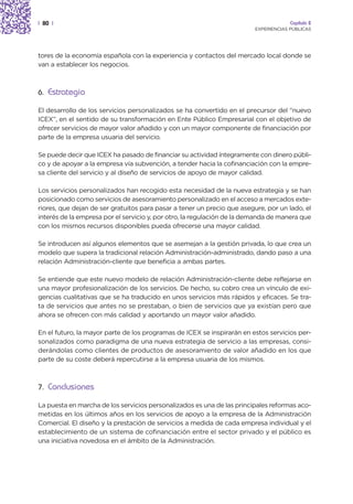 | 80 |                                                                                Capítulo 2
                                                                         EXPERIENCIAS PÚBLICAS




tores de la economía española con la experiencia y contactos del mercado local donde se
van a establecer los negocios.



6. Estrategia

El desarrollo de los servicios personalizados se ha convertido en el precursor del “nuevo
ICEX”, en el sentido de su transformación en Ente Público Empresarial con el objetivo de
ofrecer servicios de mayor valor añadido y con un mayor componente de financiación por
parte de la empresa usuaria del servicio.

Se puede decir que ICEX ha pasado de financiar su actividad íntegramente con dinero públi-
co y de apoyar a la empresa vía subvención, a tender hacia la cofinanciación con la empre-
sa cliente del servicio y al diseño de servicios de apoyo de mayor calidad.

Los servicios personalizados han recogido esta necesidad de la nueva estrategia y se han
posicionado como servicios de asesoramiento personalizado en el acceso a mercados exte-
riores, que dejan de ser gratuitos para pasar a tener un precio que asegure, por un lado, el
interés de la empresa por el servicio y, por otro, la regulación de la demanda de manera que
con los mismos recursos disponibles pueda ofrecerse una mayor calidad.

Se introducen así algunos elementos que se asemejan a la gestión privada, lo que crea un
modelo que supera la tradicional relación Administración-administrado, dando paso a una
relación Administración-cliente que beneficia a ambas partes.

Se entiende que este nuevo modelo de relación Administración-cliente debe reflejarse en
una mayor profesionalización de los servicios. De hecho, su cobro crea un vínculo de exi-
gencias cualitativas que se ha traducido en unos servicios más rápidos y eficaces. Se tra-
ta de servicios que antes no se prestaban, o bien de servicios que ya existían pero que
ahora se ofrecen con más calidad y aportando un mayor valor añadido.

En el futuro, la mayor parte de los programas de ICEX se inspirarán en estos servicios per-
sonalizados como paradigma de una nueva estrategia de servicio a las empresas, consi-
derándolas como clientes de productos de asesoramiento de valor añadido en los que
parte de su coste deberá repercutirse a la empresa usuaria de los mismos.



7. Conclusiones

La puesta en marcha de los servicios personalizados es una de las principales reformas aco-
metidas en los últimos años en los servicios de apoyo a la empresa de la Administración
Comercial. El diseño y la prestación de servicios a medida de cada empresa individual y el
establecimiento de un sistema de cofinanciación entre el sector privado y el público es
una iniciativa novedosa en el ámbito de la Administración.
 