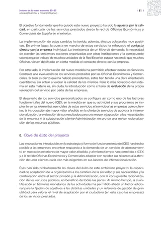 Sectores de la nueva economía 20+20                                                     | 81 |
ADMINISTRACIÓN Y COMPETITIVIDAD




El objetivo fundamental que ha guiado este nuevo proyecto ha sido la apuesta por la cali-
dad, en particular de los servicios prestados desde la red de Oficinas Económicas y
Comerciales de España en el exterior.

La implementación de estos cambios ha tenido, además, efectos colaterales muy positi-
vos. En primer lugar, la puesta en marcha de estos servicios ha reforzado el contacto
directo con la empresa individual. La inexistencia de un filtro de demanda, la necesidad
de atender las crecientes acciones organizadas por otras instituciones y la consecuente
sobrecarga de trabajo de muchas unidades de la Red Exterior, estaba haciendo que muchas
Oficinas viesen debilitado en cierta medida el contacto directo con la empresa.

Por otro lado, la implantación del nuevo modelo ha permitido efectuar desde los Servicios
Centrales una evaluación de los servicios prestados por las Oficinas Económicas y Comer-
ciales. Si bien es cierto que ha habido precedentes, éstos han tenido una clara orientación
cuantitativa, sin entrar a valorar la calidad de los mismos. Pero lo más novedoso del siste-
ma en esta materia es, sin duda, la introducción como criterio de evaluación de la propia
valoración del servicio por parte de las empresas.

El desarrollo de los servicios personalizados se configura así como uno de los factores
fundamentales del nuevo ICEX, en la medida en que su actividad y sus programas se ins-
pirarán en los elementos esenciales de estos servicios: el servicio a las empresas como clien-
tes, la introducción de mayor valor añadido en la oferta de servicios de apoyo a la interna-
cionalización, la evaluación de sus resultados para una mayor adaptación a las necesidades
de la empresa y la colaboración cliente-Administración en pro de una mayor racionaliza-
ción de los recursos públicos.



8. Clave de éxito del proyecto

Las innovaciones introducidas en la estrategia y forma de funcionamiento de ICEX han hecho
posible a las empresas encontrar respuesta a la demanda de un servicio de asesoramien-
to en mercados exteriores de mayor valor añadido, y al mismo tiempo han permitido a ICEX
y a la red de Oficinas Económicas y Comerciales adaptar con rapidez sus recursos a la aten-
ción de unos clientes cada vez más exigentes en sus labores de internacionalización.

Ésas han sido probablemente las claves del éxito de este ambicioso proyecto: la capaci-
dad de adaptación de la organización a los cambios de la sociedad y sus necesidades y la
colaboración entre el sector privado y la Administración, con la consiguiente racionaliza-
ción de los recursos públicos, en beneficio de todas las partes. Al mismo tiempo, la cuan-
tificación en términos monetarios de las actividades ha permitido añadir un factor adicio-
nal para la fijación de objetivos a las distintas unidades y un referente de gestión de gran
utilidad para valorar el nivel de aceptación por el ciudadano (en este caso las empresas)
de los servicios prestados.
 