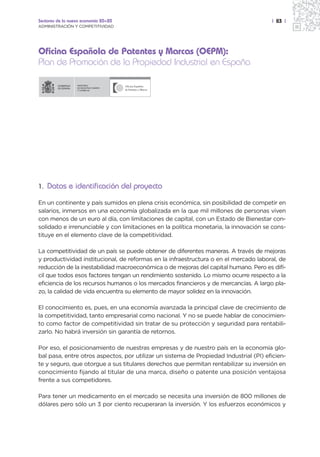 Sectores de la nueva economía 20+20                                                    | 83 |
ADMINISTRACIÓN Y COMPETITIVIDAD




Oficina Española de Patentes y Marcas (OEPM):
Plan de Promoción de la Propiedad Industrial en España

                  MINISTERIO
                  DE INDUSTRIA, TURISMO
                  Y COMERCIO




1. Datos e identificación del proyecto

En un continente y país sumidos en plena crisis económica, sin posibilidad de competir en
salarios, inmersos en una economía globalizada en la que mil millones de personas viven
con menos de un euro al día, con limitaciones de capital, con un Estado de Bienestar con-
solidado e irrenunciable y con limitaciones en la política monetaria, la innovación se cons-
tituye en el elemento clave de la competitividad.

La competitividad de un país se puede obtener de diferentes maneras. A través de mejoras
y productividad institucional, de reformas en la infraestructura o en el mercado laboral, de
reducción de la inestabilidad macroeconómica o de mejoras del capital humano. Pero es difí-
cil que todos esos factores tengan un rendimiento sostenido. Lo mismo ocurre respecto a la
eficiencia de los recursos humanos o los mercados financieros y de mercancías. A largo pla-
zo, la calidad de vida encuentra su elemento de mayor solidez en la innovación.

El conocimiento es, pues, en una economía avanzada la principal clave de crecimiento de
la competitividad, tanto empresarial como nacional. Y no se puede hablar de conocimien-
to como factor de competitividad sin tratar de su protección y seguridad para rentabili-
zarlo. No habrá inversión sin garantía de retornos.

Por eso, el posicionamiento de nuestras empresas y de nuestro país en la economía glo-
bal pasa, entre otros aspectos, por utilizar un sistema de Propiedad Industrial (PI) eficien-
te y seguro, que otorgue a sus titulares derechos que permitan rentabilizar su inversión en
conocimiento fijando al titular de una marca, diseño o patente una posición ventajosa
frente a sus competidores.

Para tener un medicamento en el mercado se necesita una inversión de 800 millones de
dólares pero sólo un 3 por ciento recuperaran la inversión. Y los esfuerzos económicos y
 