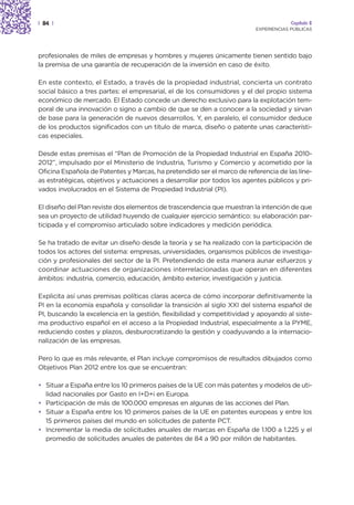 | 84 |                                                                                Capítulo 2
                                                                         EXPERIENCIAS PÚBLICAS




profesionales de miles de empresas y hombres y mujeres únicamente tienen sentido bajo
la premisa de una garantía de recuperación de la inversión en caso de éxito.

En este contexto, el Estado, a través de la propiedad industrial, concierta un contrato
social básico a tres partes: el empresarial, el de los consumidores y el del propio sistema
económico de mercado. El Estado concede un derecho exclusivo para la explotación tem-
poral de una innovación o signo a cambio de que se den a conocer a la sociedad y sirvan
de base para la generación de nuevos desarrollos. Y, en paralelo, el consumidor deduce
de los productos significados con un titulo de marca, diseño o patente unas característi-
cas especiales.

Desde estas premisas el “Plan de Promoción de la Propiedad Industrial en España 2010-
2012”, impulsado por el Ministerio de Industria, Turismo y Comercio y acometido por la
Oficina Española de Patentes y Marcas, ha pretendido ser el marco de referencia de las líne-
as estratégicas, objetivos y actuaciones a desarrollar por todos los agentes públicos y pri-
vados involucrados en el Sistema de Propiedad Industrial (PI).

El diseño del Plan reviste dos elementos de trascendencia que muestran la intención de que
sea un proyecto de utilidad huyendo de cualquier ejercicio semántico: su elaboración par-
ticipada y el compromiso articulado sobre indicadores y medición periódica.

Se ha tratado de evitar un diseño desde la teoría y se ha realizado con la participación de
todos los actores del sistema: empresas, universidades, organismos públicos de investiga-
ción y profesionales del sector de la PI. Pretendiendo de esta manera aunar esfuerzos y
coordinar actuaciones de organizaciones interrelacionadas que operan en diferentes
ámbitos: industria, comercio, educación, ámbito exterior, investigación y justicia.

Explicita así unas premisas políticas claras acerca de cómo incorporar definitivamente la
PI en la economía española y consolidar la transición al siglo XXI del sistema español de
PI, buscando la excelencia en la gestión, flexibilidad y competitividad y apoyando al siste-
ma productivo español en el acceso a la Propiedad Industrial, especialmente a la PYME,
reduciendo costes y plazos, desburocratizando la gestión y coadyuvando a la internacio-
nalización de las empresas.

Pero lo que es más relevante, el Plan incluye compromisos de resultados dibujados como
Objetivos Plan 2012 entre los que se encuentran:

• Situar a España entre los 10 primeros países de la UE con más patentes y modelos de uti-
  lidad nacionales por Gasto en I+D+i en Europa.
• Participación de más de 100.000 empresas en algunas de las acciones del Plan.
• Situar a España entre los 10 primeros países de la UE en patentes europeas y entre los
  15 primeros países del mundo en solicitudes de patente PCT.
• Incrementar la media de solicitudes anuales de marcas en España de 1.100 a 1.225 y el
  promedio de solicitudes anuales de patentes de 84 a 90 por millón de habitantes.
 