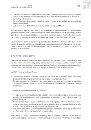 Sectores de la nueva economía 20+20                                                    | 85 |
ADMINISTRACIÓN Y COMPETITIVIDAD




• Disminuir los plazos de concesión en un 15% en patentes, un 80% en marcas (directas)
  y un 80% en diseños (directos) para situarlas en menos de 12 meses, 5 meses y 72
  horas, respectivamente.
• Reducir las tasas de todas las modalidades de PI en un 18% y un 15% por utilización de
  medios telemáticos.
• Disponer de más de 15.000 usuarios suscritos a la red OEPM 2.0.

Al finalizar cada uno de los años de vigencia del Plan, se prevé informar a la Comisión Dele-
gada del Gobierno para Asuntos Económicos de los avances producidos mediante la evalua-
ción de los indicadores incluidos en el cuadro de mando, lo que permitirá introducir modifi-
caciones o incrementar aquellas actuaciones que hayan demostrado mayor eficacia.

La concurrencia de un compromiso por medio de indicadores y tiempos introduce un ele-
mento de valentía política pero también de credibilidad adicional: el proyecto no se que-
da en una mera declaración de intenciones o en un programa sino que supone un com-
promiso real vinculante.



2. El modelo organizativo

La OEPM y su Plan de Promoción de la Propiedad Industrial en España se incardinan den-
tro del Sector Administración y Competitividad en la denominada “Administración Social”,
integrada por organizaciones públicas que realizan funciones o actividades dirigidas a colec-
tivos sociales concretos, en este caso empresas, investigadores y consumidores.

La OEPM tiene una doble Misión:

• Conceder los diversos títulos de propiedad industrial, tras el examen de las solicitudes
  correspondientes. Signos distintivos, patentes de invención, diseños…
• Ofrecer servicios de información tecnológica basados en la información de las distin-
  tas modalidades de propiedad industrial concedidas por la OEPM y por otras Oficinas
  extranjeras.

Los Objetivos fundamentales de la OEPM son:

• Proteger y fomentar la actividad de creación e innovación tecnológica en nuestro país,
  así como la identidad corporativa empresarial mediante la concesión de títulos de pro-
  piedad industrial.
• Transmitir información que oriente la actividad investigadora a través del mantenimien-
  to de fondos documentales y bases de datos que permiten un acceso rápido y sencillo
  al estado actual de la técnica mundial en cualquier sector.
• Impulsar la circulación y el intercambio de bienes y servicios a través de la difusión de
  la información de los signos distintivos registrados.

Junto a ello, la Oficina Española de Patentes y Marcas, desde su creación, ha desarrollado
una intensa labor de cooperación internacional: principalmente MISIONES de expertos a
 