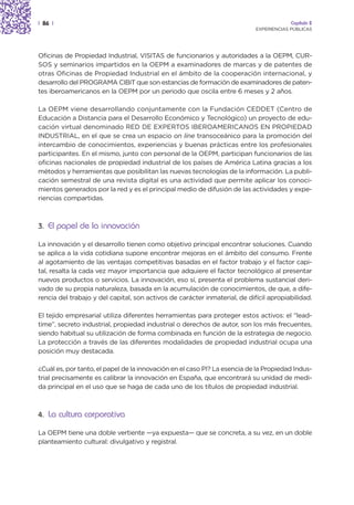 | 86 |                                                                                   Capítulo 2
                                                                            EXPERIENCIAS PÚBLICAS




Oficinas de Propiedad Industrial, VISITAS de funcionarios y autoridades a la OEPM, CUR-
SOS y seminarios impartidos en la OEPM a examinadores de marcas y de patentes de
otras Oficinas de Propiedad Industrial en el ámbito de la cooperación internacional, y
desarrollo del PROGRAMA CIBIT que son estancias de formación de examinadores de paten-
tes iberoamericanos en la OEPM por un periodo que oscila entre 6 meses y 2 años.

La OEPM viene desarrollando conjuntamente con la Fundación CEDDET (Centro de
Educación a Distancia para el Desarrollo Económico y Tecnológico) un proyecto de edu-
cación virtual denominado RED DE EXPERTOS IBEROAMERICANOS EN PROPIEDAD
INDUSTRIAL, en el que se crea un espacio on line transoceánico para la promoción del
intercambio de conocimientos, experiencias y buenas prácticas entre los profesionales
participantes. En el mismo, junto con personal de la OEPM, participan funcionarios de las
oficinas nacionales de propiedad industrial de los países de América Latina gracias a los
métodos y herramientas que posibilitan las nuevas tecnologías de la información. La publi-
cación semestral de una revista digital es una actividad que permite aplicar los conoci-
mientos generados por la red y es el principal medio de difusión de las actividades y expe-
riencias compartidas.



3. El papel de la innovación

La innovación y el desarrollo tienen como objetivo principal encontrar soluciones. Cuando
se aplica a la vida cotidiana supone encontrar mejoras en el ámbito del consumo. Frente
al agotamiento de las ventajas competitivas basadas en el factor trabajo y el factor capi-
tal, resalta la cada vez mayor importancia que adquiere el factor tecnológico al presentar
nuevos productos o servicios. La innovación, eso sí, presenta el problema sustancial deri-
vado de su propia naturaleza, basada en la acumulación de conocimientos, de que, a dife-
rencia del trabajo y del capital, son activos de carácter inmaterial, de difícil apropiabilidad.

El tejido empresarial utiliza diferentes herramientas para proteger estos activos: el “lead-
time”, secreto industrial, propiedad industrial o derechos de autor, son los más frecuentes,
siendo habitual su utilización de forma combinada en función de la estrategia de negocio.
La protección a través de las diferentes modalidades de propiedad industrial ocupa una
posición muy destacada.

¿Cuál es, por tanto, el papel de la innovación en el caso PI? La esencia de la Propiedad Indus-
trial precisamente es calibrar la innovación en España, que encontrará su unidad de medi-
da principal en el uso que se haga de cada uno de los títulos de propiedad industrial.



4. La cultura corporativa

La OEPM tiene una doble vertiente —ya expuesta— que se concreta, a su vez, en un doble
planteamiento cultural: divulgativo y registral.
 