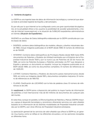 Sectores de la nueva economía 20+20                                                  | 87 |
ADMINISTRACIÓN Y COMPETITIVIDAD




a) Vertiente divulgativa:

La OEPM es una ingente base de datos de información tecnológica y comercial que abar-
ca toda la actividad registral de España y del extranjero.

Es por ello por lo que Internet se ha configurado como una gran oportunidad divulgativa.
Así, en la actualidad ofrece a los usuarios la posibilidad de acceder gratuitamente, a tra-
vés de Internet (www.oepm.es), a la situación de 5.696.243 expedientes administrativos
en trámite (Situación de Expedientes).
             S

INVENES es una Base de Datos bibliográfica elaborada por la OEPM constituida por cua-
tro bases de datos:

• DISEÑOS, contiene datos bibliográficos de modelos, dibujos y diseños industriales des-
  de 1966, incluye imágenes publicadas en el BOPI desde 1998. El número de referencias
  es de 154.691.

• INTERPAT, Contiene datos bibliográficos de Privilegios Reales desde 1826 hasta 1878,
  documentos de Patentes y Modelos de Utilidad tramitados por el Estatuto de la Pro-
  piedad Industrial desde 1929 y por la nueva Ley de Patentes de 20 de marzo de
  1986, así como las Patentes Europeas y Patentes solicitadas vía PCT que designan a
  España y generan un documento en español. Incluye las imágenes publicadas en el
  BOPI desde 1988, así como los documentos completos. El número de referencias es
  de 1.029.251.

• LATIPAT, Contiene Patentes y Modelos de dieciocho países iberoamericanos desde
  1955, así como sus imágenes desde 1991 y documentos completos mejicanos. El núme-
  ro de referencias es de 489.755.

• CLAIND, Clasificación de LOCARNO con la lista de palabras clave. El número de refe-
  rencias es de 246.

En esp@cenet, la OEPM pone a disposición del público la mayor fuente de información
de patentes a nivel internacional: más de 60 millones de documentos de cualquier país
del mundo.

En esta línea, aunque en paralelo, la Oficina Española de Patentes y Marcas (OEPM) impul-
sa y apoya el desarrollo tecnológico y económico ofreciendo servicios con valor añadido
basados en la información de las distintas modalidades de Propiedad Industrial concedi-
das por la OEPM y por otras Oficinas de Propiedad Industrial extranjeras.

La apreciación general de los servicios de valor añadido que ofrece la OEPM es, en gene-
ral, muy buena, como se refleja en las diferentes encuestas y en las opiniones recogidas
en diferentes foros.
 