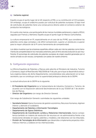 | 88 |                                                                                    Capítulo 2
                                                                             EXPERIENCIAS PÚBLICAS




b) Vertiente registral:

España ocupa el quinto lugar de la UE respecto al PIB y a su contribución al I+D europeo.
Sin embargo, ocupa el undécimo puesto por solicitud de patentes europeas. El bajo nivel
de solicitudes de patentes tiene una consecuencia directa sobre el comercio exterior de
productos tecnológicos.

En cuanto a las marcas, una quinta parte de las marcas mundiales pertenecen a Japón y EEUU,
seguidos por Francia y Alemania. España ocupa el quinto lugar en Marcas Comunitarias.

La cultura empresarial en PI, especialmente en el caso de las PYME, que consideran las
patentes como algo complejo y de difícil comprensión, supone un obstáculo a superar
para la mayor utilización de la PI como herramienta de competitividad.

Los datos muestran que las empresas españolas utilizan cada vez más las patentes como herra-
mienta de competitividad en los mercados exteriores, pero el ritmo de esta evolución es aún insu-
ficiente. El porcentaje de solicitudes de patentes europeas de origen español generadas por el
sector privado es aún escaso, comparado con países de nuestro entorno.



5. Configuración organizativa

La Oficina Española de Patentes y Marcas está adscrita al Ministerio de Industria, Turismo
y Comercio, según el Real Decreto 1182/2008 de 11 de julio, por el que se desarrolla la estruc-
tura orgánica básica de dicho Departamento, concretándose esta adscripción en la Sub-
secretaría, que se constituye como la superioridad jerárquica directa de la OEPM.

La actual estructura de la OEPM es la siguiente:

• El Presidente del Organismo es la Subsecretaria de Industria, Comercio y Turismo, de
  acuerdo con la Disposición adicional decimotercera de la Ley 17/2001 de 7 de diciem-
  bre de Marcas.
• Director del Organismo con rango de Director General.

Con rango de Subdirector General o asimiladas las siguientes unidades:

• Secretaría General. Ejerce funciones de gestión económica, Recursos Humanos, régimen
  interior y atención al ciudadano.
• Departamento de Patentes e Información Tecnológica.
• Departamento de Signos Distintivos.
• Departamento de Coordinación Jurídica y Relaciones Internacionales. Ejerce compe-
  tencia también en materia de resolución de recursos en vía administrativa frente a las
  resoluciones dictadas en signos, patentes y modelos y de relaciones con los tribunales.
• División de Tecnologías de la Información que desarrolla e implementa proyectos infor-
  máticos internos y colabora en los internacionales.
 