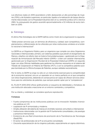 Sectores de la nueva economía 20+20                                                      | 89 |
ADMINISTRACIÓN Y COMPETITIVIDAD




Los efectivos reales en 2010 ascendieron a 624, destacando un alto porcentaje de muje-
res (70%) y de titulados superiores, en particular, ligados a la realización de tareas directa-
mente relacionadas con la Propiedad Industrial, bien en su vertiente jurídica (27) o técnica
(180). Su presupuesto de gastos ascendió aproximadamente a 53 millones de euros tam-
bién en 2010.



6. Estrategia

El último Plan Estratégico de la OEPM definía como Visión de la organización la siguiente:

“Debe prestar servicios que, en términos de eficiencia y calidad, sean competitivos, com-
plementarios y diferenciados de los ofrecidos por otras instituciones similares en el ámbi-
to nacional e internacional”.

La OEPM es un Organismo Público, pero un organismo que compite con otros Organismos
nacionales e Internacionales: primero, con sistemas paralelos que prevén el otorgamiento de
Marcas y diseños con efecto, bien en toda la Comunidad europea —gestionado por la Orga-
nización de Armonización del Mercado Interior (OAMI)— o bien con carácter internacional,
gestionado por la Organización Mundial de la Propiedad Intelectual (OMPI); en segundo
lugar, con otras Oficinas habilitadas para gestionar los informes necesarios en el sistema del
Tratado de Cooperación en Materia de Patentes (PCT), o con la competitiva patente euro-
pea tramitada por la Oficina Europea de Patentes, aunque validada nacionalmente.

Por lo tanto, la OEPM se erige no sólo en un instrumento esencial para la competitividad
de la economía nacional, sino en un operador en un marco perfecto en el que competirá
con otras Organizaciones, debiendo en consecuencia ser capaz de ofrecer servicios atrac-
tivos para los solicitantes de patentes, que siempre podrán optar por la “competencia”.

EL PLAN PI 2010-2012 ofrece gráficamente un esquema de debilidades y fortalezas de
una institución abocada a reaccionar en un entorno cambiante y competitivo.

Por su interés y visibilidad, se considera oportuno reproducirlo:

Fortalezas

• Fuerte compromiso de las instituciones públicas con la innovación. Notables inversio-
  nes públicas en I+D.
• Legislación de PI armonizada y moderna.
• Amplia utilización del sistema de marcas en el ámbito nacional, comunitario e internacional.
• Instituciones relacionadas con la gestión de PI fuertemente consolidadas y de prestigio
  y presencia internacional.
• Existencia de una Red Universitaria de promoción de la Transferencia de Tecnología
  (RedOTRI).
• El sector de profesionales de la PI se encuentra consolidado.
• Creciente especialización de los órganos judiciales, especialmente en signos distintivos.
 
