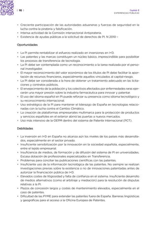 | 90 |                                                                                Capítulo 2
                                                                         EXPERIENCIAS PÚBLICAS




• Creciente participación de las autoridades aduaneras y fuerzas de seguridad en la
  lucha contra la piratería y falsificación.
• Intensa actividad de la Comisión intersectorial Antipiratería.
• Existencia de ayudas públicas a la solicitud de derechos de PI. N 2010 –

Oportunidades

• La PI permite rentabilizar el esfuerzo realizado en inversiones en I+D.
• Las patentes y las marcas constituyen un núcleo básico, imprescindible para posibilitar
  los procesos de transferencia de tecnología.
• La PI debe ser contemplada como un reconocimiento a la tarea realizada por el perso-
  nal investigador.
• El mayor reconocimiento del valor económico de los títulos de PI debe facilitar la apor-
  tación de recursos financieros, especialmente aquellos vinculados al capital-riesgo.
• La PI debe ser considerada a la hora de obtener un tratamiento adecuado en las licita-
  ciones y contratos públicos.
• El envejecimiento de la población y los colectivos afectados por enfermedades raras ejer-
  cerán una mayor presión sobre la industria farmacéutica para innovar y patentar.
• El uso del idioma español en PI puede reforzar su presencia como idioma tecnológico y
  su reconocimiento internacional.
• Uso estratégico de la PI para mantener el liderazgo de España en tecnologías relacio-
  nadas con la lucha contra el Cambio Climático.
• La creación de plataformas empresariales multimarca para la protección de productos
  y servicios españoles en el exterior abrirá las puertas a nuevos mercados.
• Uso más intensivo de la OEPM dentro del sistema de Patente Internacional (PCT).

Debilidades

• La inversión en I+D en España no alcanza aún los niveles de los países más desarrolla-
  dos, especialmente en el sector privado.
• Insuficiente sensibilización por la innovación en la sociedad española, especialmente,
  entre el tejido empresarial.
• Insuficiencia de medios, de formación y de difusión del sistema de PI en universidades.
  Escasa dotación de profesionales especializados en Transferencia.
• Problemas para conciliar las publicaciones científicas con las patentes.
• Insuficiente uso de la información tecnológica de las patentes. No siempre se realizan
  investigaciones previas sobre la existencia o no de innovaciones patentadas antes de
  autorizar la financiación pública de I+D.
• Elevados costes de litigiosidad y falta de confianza en el sistema. Insuficiente desarrollo
  de medios alternativos (como el arbitraje y mediación) para la resolución de disputas
  relativas a la PI.
• Plazos de concesión largos y costes de mantenimiento elevados, especialmente en el
  caso de patentes.
• Dificultad de las PYME para extender las patentes fuera de España. Barreras lingüísticas
  y geográficas para el acceso a la Oficina Europea de Patentes.
 