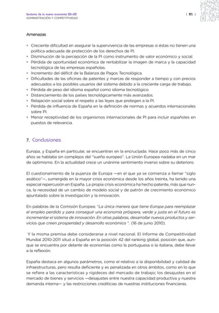 Sectores de la nueva economía 20+20                                                   | 91 |
ADMINISTRACIÓN Y COMPETITIVIDAD




Amenazas

• Creciente dificultad en asegurar la supervivencia de las empresas si éstas no tienen una
  política adecuada de protección de los derechos de PI.
• Disminución de la percepción de la PI como instrumento de valor económico y social.
• Pérdida de oportunidad económica de rentabilizar la imagen de marca y la capacidad
  tecnológica de las empresas españolas.
• Incremento del déficit de la Balanza de Pagos Tecnológica.
• Dificultades de las oficinas de patentes y marcas de responder a tiempo y con precios
  adecuados a los posibles usuarios del sistema debido a la creciente carga de trabajo.
• Pérdida de peso del idioma español como idioma tecnológico.
• Distanciamiento de los países tecnológicamente más avanzados.
• Relajación social sobre el respeto a las leyes que protegen a la PI.
• Pérdida de influencia de España en la definición de normas y acuerdos internacionales
  sobre PI.
• Menor receptividad de los organismos internacionales de PI para incluir españoles en
  puestos de relevancia.



7. Conclusiones

Europa, y España en particular, se encuentran en la encrucijada. Hace poco más de cinco
años se hablaba sin complejos del “sueño europeo”. La Unión Europea nadaba en un mar
de optimismo. En la actualidad crece un unánime sentimiento inverso sobre su deterioro.

El cuestionamiento de la pujanza de Europa —en el que ya se comienza a llamar “siglo
asiático”—, sumergida en la mayor crisis económica desde los años treinta, ha tenido una
especial repercusión en España. La propia crisis económica ha hecho patente, más que nun-
ca, la necesidad de un cambio de modelo social y de patrón de crecimiento económico
apuntalado sobre la investigación y la innovación.

En palabras de la Comisión Europea: “La única manera que tiene Europa para reemplazar
el empleo perdido y para conseguir una economía próspera, verde y justa en el futuro es
incrementar el sistema de innovación. En otras palabras, desarrollar nuevos productos y ser-
vicios que creen prosperidad y desarrollo económico “. (16 de junio 2010).

 Y la misma premisa debe considerarse a nivel nacional. El Informe de Competitividad
Mundial 2010-2011 situó a España en la posición 42 del ranking global, posición que, aun-
que se encuentra por delante de economías como la portuguesa o la italiana, debe llevar
a la reflexión.

España destaca en algunos parámetros, como el relativo a la disponibilidad y calidad de
infraestructuras, pero resulta deficiente y es penalizada en otros ámbitos, como en lo que
se refiere a las características y rigideces del mercado de trabajo; los desajustes en el
mercado de bienes y servicios —desajustes entre nuestra capacidad productiva y nuestra
demanda interna— y las restricciones crediticias de nuestras instituciones financieras.
 