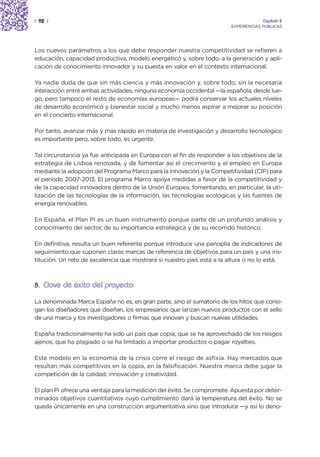 | 92 |                                                                               Capítulo 2
                                                                        EXPERIENCIAS PÚBLICAS




Los nuevos parámetros a los que debe responder nuestra competitividad se refieren a
educación, capacidad productiva, modelo energético y, sobre todo, a la generación y apli-
cación de conocimiento innovador y su puesta en valor en el contexto internacional.

Ya nadie duda de que sin más ciencia y más innovación y, sobre todo, sin la necesaria
interacción entre ambas actividades, ninguna economía occidental —la española, desde lue-
go, pero tampoco el resto de economías europeas— podrá conservar los actuales niveles
de desarrollo económico y bienestar social y mucho menos aspirar a mejorar su posición
en el concierto internacional.

Por tanto, avanzar más y más rápido en materia de investigación y desarrollo tecnológico
es importante pero, sobre todo, es urgente.

Tal circunstancia ya fue anticipada en Europa con el fin de responder a los objetivos de la
estrategia de Lisboa renovada, y de fomentar así el crecimiento y el empleo en Europa
mediante la adopción del Programa Marco para la Innovación y la Competitividad (CIP) para
el período 2007-2013. El programa Marco apoya medidas a favor de la competitividad y
de la capacidad innovadora dentro de la Unión Europea, fomentando, en particular, la uti-
lización de las tecnologías de la información, las tecnologías ecológicas y las fuentes de
energía renovables.

En España, el Plan PI es un buen instrumento porque parte de un profundo análisis y
conocimiento del sector, de su importancia estratégica y de su recorrido histórico.

En definitiva, resulta un buen referente porque introduce una panoplia de indicadores de
seguimiento que suponen claras marcas de referencia de objetivos para un país y una ins-
titución. Un reto de excelencia que mostrará si nuestro país está a la altura o no lo está.



8. Clave de éxito del proyecto

La denominada Marca España no es, en gran parte, sino el sumatorio de los hitos que consi-
gan los diseñadores que diseñan, los empresarios que lanzan nuevos productos con el sello
de una marca y los investigadores o firmas que innovan y buscan nuevas utilidades.

España tradicionalmente ha sido un país que copia, que se ha aprovechado de los riesgos
ajenos, que ha plagiado o se ha limitado a importar productos o pagar royalties.

Este modelo en la economía de la crisis corre el riesgo de asfixia. Hay mercados que
resultan más competitivos en la copia, en la falsificación. Nuestra marca debe jugar la
competición de la calidad, innovación y creatividad.

El plan PI ofrece una ventaja para la medición del éxito. Se compromete. Apuesta por deter-
minados objetivos cuantitativos cuyo cumplimiento dará la temperatura del éxito. No se
queda únicamente en una construcción argumentativa sino que introduce —y así lo deno-
 