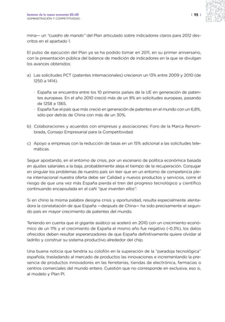Sectores de la nueva economía 20+20                                                  | 93 |
ADMINISTRACIÓN Y COMPETITIVIDAD




mina— un “cuadro de mando” del Plan articulado sobre indicadores claros para 2012 des-
critos en el apartado 1.

El pulso de ejecución del Plan ya se ha podido tomar en 2011, en su primer aniversario,
con la presentación pública del balance de medición de indicadores en la que se divulgan
los avances obtenidos:

a) Las solicitudes PCT (patentes internacionales) crecieron un 13% entre 2009 y 2010 (de
   1250 a 1414).

    · España se encuentra entre los 10 primeros países de la UE en generación de paten-
      tes europeas. En el año 2010 creció más de un 8% en solicitudes europeas, pasando
      de 1258 a 1365.
    · España fue el país que más creció en generación de patentes en el mundo con un 6,8%,
      sólo por detrás de China con más de un 30%.

b) Colaboraciones y acuerdos con empresas y asociaciones: Foro de la Marca Renom-
   brada, Consejo Empresarial para la Competitividad.

c) Apoyo a empresas con la reducción de tasas en un 15% adicional a las solicitudes tele-
   máticas.

Seguir apostando, en el entorno de crisis, por un escenario de política económica basada
en ajustes salariales a la baja, probablemente aleja el tiempo de la recuperación. Conjugar
en singular los problemas de nuestro país sin leer que en un entorno de competencia ple-
na internacional nuestra oferta debe ser Calidad y nuevos productos y servicios, corre el
riesgo de que una vez más España pierda el tren del progreso tecnológico y científico
continuando encapsulada en el cañí “que inventen ellos”.

Si en chino la misma palabra designa crisis y oportunidad, resulta especialmente alenta-
dora la constatación de que España —después de China— ha sido precisamente el segun-
do país en mayor crecimiento de patentes del mundo.

Teniendo en cuenta que el gigante asiático se aceleró en 2010 con un crecimiento econó-
mico de un 11% y el crecimiento de España el mismo año fue negativo (-0.3%), los datos
ofrecidos deben resultar esperanzadores de que España definitivamente quiere olvidar al
ladrillo y construir su sistema productivo alrededor del chip.

Una buena noticia que tendría su colofón en la superación de la “paradoja tecnológica”
española, trasladando al mercado de productos las innovaciones e incrementando la pre-
sencia de productos innovadores en las ferreterías, tiendas de electrónica, farmacias o
centros comerciales del mundo entero. Cuestión que no corresponde en exclusiva, eso si,
al modelo y Plan PI.
 