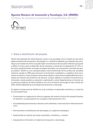 Sectores de la nueva economía 20+20                                                   | 95 |
ADMINISTRACIÓN Y COMPETITIVIDAD




Agencia Navarra de Innovación y Tecnología, S.A. (ANAIN):
Fomento de proyectos cooperativos empresariales de I+D+i




1. Datos e identificación del proyecto

Dentro del apartado de Administración social, se ha escogido como muestra el caso de la
Agencia Navarra de Innovación y Tecnología S. A., ANAIN en adelante, por entender que cons-
tituye una muestra de cómo se puede lograr una estructura de actuación efectiva que ayude
a definir el marco para el desarrollo de las empresas a través de la cooperación en I+D+i, y
de cómo, posteriormente, se puede completar esta labor con actuaciones concretas de apo-
yo público. ANAIN es una sociedad pública instrumental bajo forma jurídica de sociedad
anónima, creada en 1999 para promover el incremento cuantitativo y cualitativo de la inno-
vación en Navarra. Como empresa instrumental, desde su nacimiento ha dependido de la Con-
sejería de Industria del Gobierno de Navarra, aunque, debido al carácter horizontal de la
innovación, resulta posible su ubicación o adscripción a otros Departamentos en función de
la estructura orgánica de dicho Gobierno. Así, en el momento de escoger el caso (marzo de
2011) ANAIN dependía de la Consejería de Economía y Hacienda.

El objetivo fundacional de ANAIN es el de contribuir al desarrollo económico y social de
la Comunidad Foral:

• Fomentando la colaboración entre los agentes del sistema Ciencia-Tecnología-Empresa
  en Navarra y su participación en el espacio internacional de I+D+i.

• Consolidando/promoviendo a Navarra como referente a nivel nacional e internacional en
  I+D+i.

• Promoviendo la transferencia de tecnología y la vigilancia estratégica.

• Gestionando la creación de mesas sectoriales y temáticas, y clusters.

• Impulsando la formación en materia de innovación y tecnología.
 