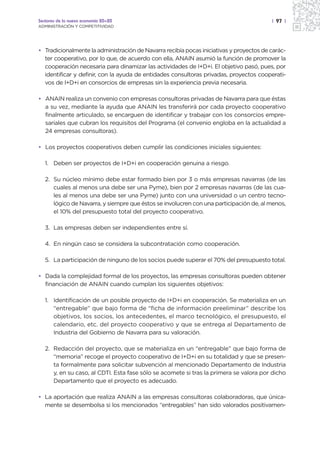 Sectores de la nueva economía 20+20                                                      | 97 |
ADMINISTRACIÓN Y COMPETITIVIDAD




• Tradicionalmente la administración de Navarra recibía pocas iniciativas y proyectos de carác-
  ter cooperativo, por lo que, de acuerdo con ella, ANAIN asumió la función de promover la
  cooperación necesaria para dinamizar las actividades de I+D+i. El objetivo pasó, pues, por
  identificar y definir, con la ayuda de entidades consultoras privadas, proyectos cooperati-
  vos de I+D+i en consorcios de empresas sin la experiencia previa necesaria.

• ANAIN realiza un convenio con empresas consultoras privadas de Navarra para que éstas
  a su vez, mediante la ayuda que ANAIN les transferirá por cada proyecto cooperativo
  finalmente articulado, se encarguen de identificar y trabajar con los consorcios empre-
  sariales que cubran los requisitos del Programa (el convenio engloba en la actualidad a
  24 empresas consultoras).

• Los proyectos cooperativos deben cumplir las condiciones iniciales siguientes:

   1. Deben ser proyectos de I+D+i en cooperación genuina a riesgo.

   2. Su núcleo mínimo debe estar formado bien por 3 o más empresas navarras (de las
      cuales al menos una debe ser una Pyme), bien por 2 empresas navarras (de las cua-
      les al menos una debe ser una Pyme) junto con una universidad o un centro tecno-
      lógico de Navarra, y siempre que éstos se involucren con una participación de, al menos,
      el 10% del presupuesto total del proyecto cooperativo.

   3. Las empresas deben ser independientes entre sí.

   4. En ningún caso se considera la subcontratación como cooperación.

   5. La participación de ninguno de los socios puede superar el 70% del presupuesto total.

• Dada la complejidad formal de los proyectos, las empresas consultoras pueden obtener
  financiación de ANAIN cuando cumplan los siguientes objetivos:

   1. Identificación de un posible proyecto de I+D+i en cooperación. Se materializa en un
      “entregable” que bajo forma de “ficha de información preeliminar” describe los
      objetivos, los socios, los antecedentes, el marco tecnológico, el presupuesto, el
      calendario, etc. del proyecto cooperativo y que se entrega al Departamento de
      Industria del Gobierno de Navarra para su valoración.

   2. Redacción del proyecto, que se materializa en un “entregable” que bajo forma de
      “memoria” recoge el proyecto cooperativo de I+D+i en su totalidad y que se presen-
      ta formalmente para solicitar subvención al mencionado Departamento de Industria
      y, en su caso, al CDTI. Esta fase sólo se acomete si tras la primera se valora por dicho
      Departamento que el proyecto es adecuado.

• La aportación que realiza ANAIN a las empresas consultoras colaboradoras, que única-
  mente se desembolsa si los mencionados “entregables” han sido valorados positivamen-
 