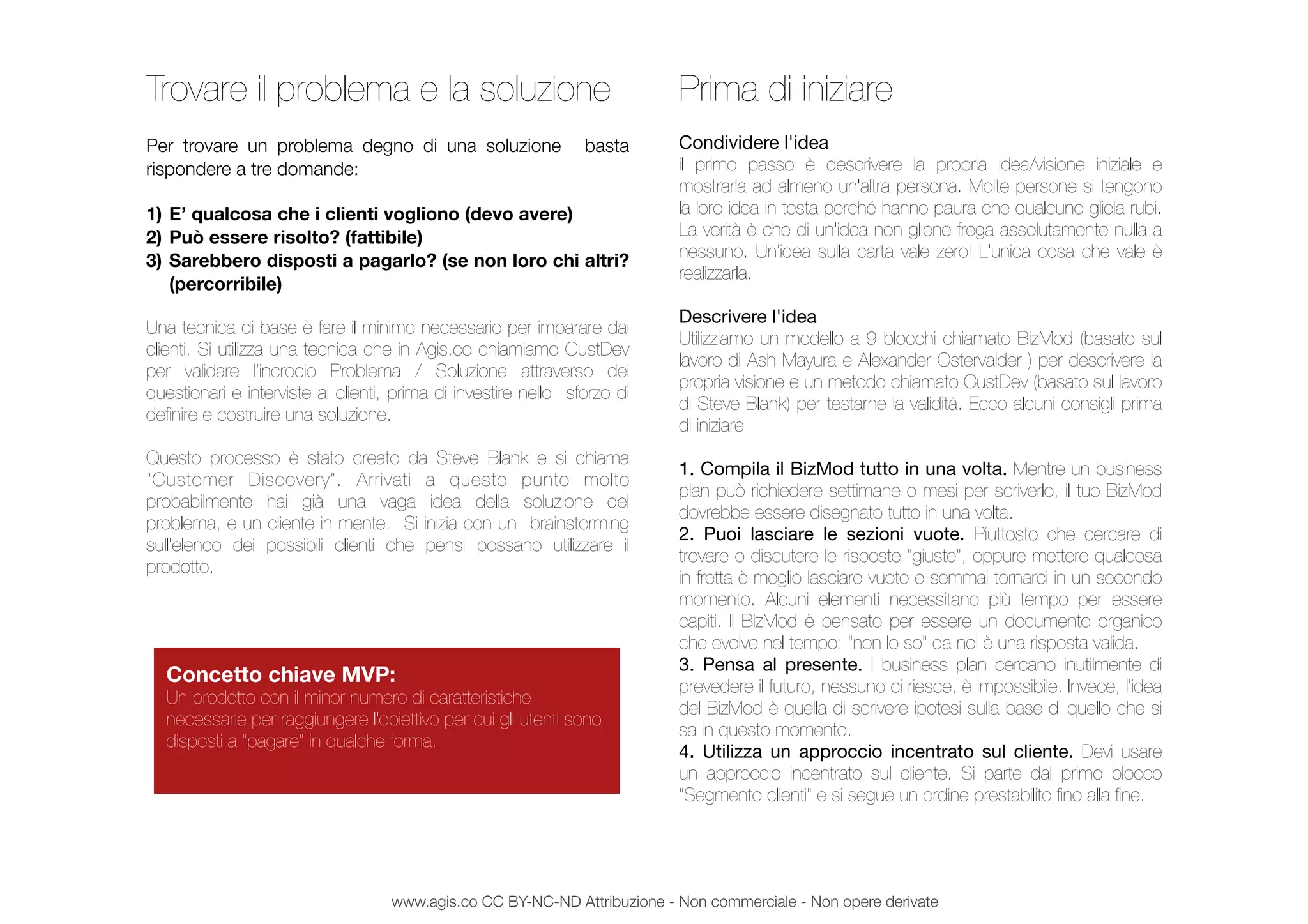 Trovare il problema e la soluzione
Per trovare un problema degno di una soluzione basta
rispondere a tre domande:
1) E’ qualcosa che i clienti vogliono (devo avere)
2) Può essere risolto? (fattibile)
3) Sarebbero disposti a pagarlo? (se non loro chi altri?
(percorribile)
Una tecnica di base è fare il minimo necessario per imparare dai
clienti. Si utilizza una tecnica che in Agis.co chiamiamo CustDev
per validare l’incrocio Problema / Soluzione attraverso dei
questionari e interviste ai clienti, prima di investire nello sforzo di
deﬁnire e costruire una soluzione.
Questo processo è stato creato da Steve Blank e si chiama
“Customer Discovery”. Arrivati a questo punto molto
probabilmente hai già una vaga idea della soluzione del
problema, e un cliente in mente. Si inizia con un brainstorming
sull'elenco dei possibili clienti che pensi possano utilizzare il
prodotto.
Prima di iniziare
Condividere l'idea
il primo passo è descrivere la propria idea/visione iniziale e
mostrarla ad almeno un'altra persona. Molte persone si tengono
la loro idea in testa perché hanno paura che qualcuno gliela rubi.
La verità è che di un'idea non gliene frega assolutamente nulla a
nessuno. Un’idea sulla carta vale zero! L'unica cosa che vale è
realizzarla.
Descrivere l'idea
Utilizziamo un modello a 9 blocchi chiamato BizMod (basato sul
lavoro di Ash Mayura e Alexander Ostervalder ) per descrivere la
propria visione e un metodo chiamato CustDev (basato sul lavoro
di Steve Blank) per testarne la validità. Ecco alcuni consigli prima
di iniziare
1. Compila il BizMod tutto in una volta. Mentre un business
plan può richiedere settimane o mesi per scriverlo, il tuo BizMod
dovrebbe essere disegnato tutto in una volta.
2. Puoi lasciare le sezioni vuote. Piuttosto che cercare di
trovare o discutere le risposte "giuste", oppure mettere qualcosa
in fretta è meglio lasciare vuoto e semmai tornarci in un secondo
momento. Alcuni elementi necessitano più tempo per essere
capiti. Il BizMod è pensato per essere un documento organico
che evolve nel tempo: "non lo so" da noi è una risposta valida.
3. Pensa al presente. I business plan cercano inutilmente di
prevedere il futuro, nessuno ci riesce, è impossibile. Invece, l'idea
del BizMod è quella di scrivere ipotesi sulla base di quello che si
sa in questo momento.
4. Utilizza un approccio incentrato sul cliente. Devi usare
un approccio incentrato sul cliente. Si parte dal primo blocco
"Segmento clienti" e si segue un ordine prestabilito ﬁno alla ﬁne.
Concetto chiave MVP:
Un prodotto con il minor numero di caratteristiche
necessarie per raggiungere l'obiettivo per cui gli utenti sono
disposti a "pagare" in qualche forma.
www.agis.co CC BY-NC-ND Attribuzione - Non commerciale - Non opere derivate
 