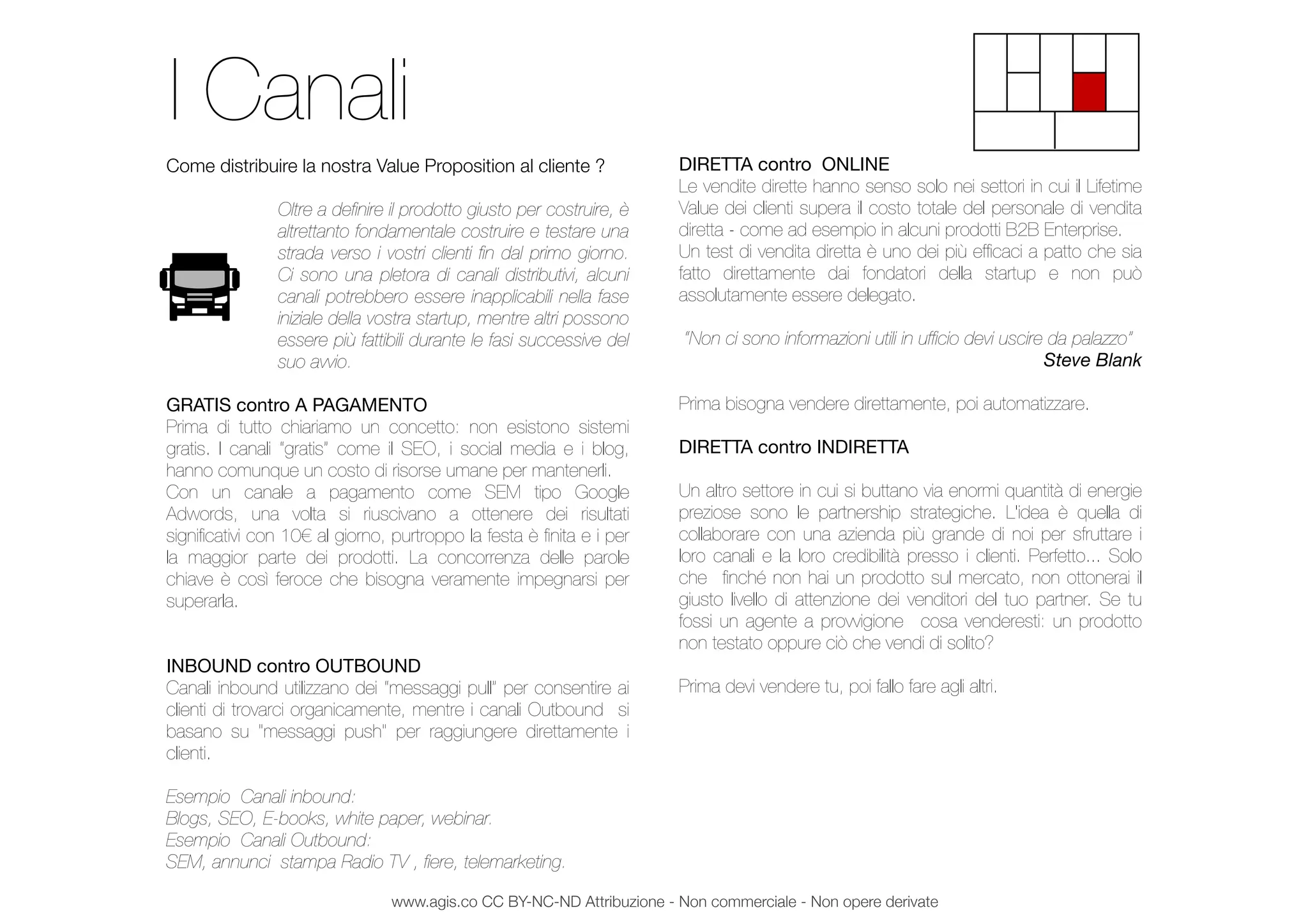 I Canali
Come distribuire la nostra Value Proposition al cliente ?
Oltre a deﬁnire il prodotto giusto per costruire, è
altrettanto fondamentale costruire e testare una
strada verso i vostri clienti ﬁn dal primo giorno.
Ci sono una pletora di canali distributivi, alcuni
canali potrebbero essere inapplicabili nella fase
iniziale della vostra startup, mentre altri possono
essere più fattibili durante le fasi successive del
suo avvio.
GRATIS contro A PAGAMENTO
Prima di tutto chiariamo un concetto: non esistono sistemi
gratis. I canali “gratis” come il SEO, i social media e i blog,
hanno comunque un costo di risorse umane per mantenerli.
Con un canale a pagamento come SEM tipo Google
Adwords, una volta si riuscivano a ottenere dei risultati
signiﬁcativi con 10€ al giorno, purtroppo la festa è ﬁnita e i per
la maggior parte dei prodotti. La concorrenza delle parole
chiave è così feroce che bisogna veramente impegnarsi per
superarla.
INBOUND contro OUTBOUND
Canali inbound utilizzano dei “messaggi pull” per consentire ai
clienti di trovarci organicamente, mentre i canali Outbound si
basano su "messaggi push" per raggiungere direttamente i
clienti.
Esempio Canali inbound:
Blogs, SEO, E-books, white paper, webinar.
Esempio Canali Outbound:
SEM, annunci stampa Radio TV , ﬁere, telemarketing.
DIRETTA contro ONLINE
Le vendite dirette hanno senso solo nei settori in cui il Lifetime
Value dei clienti supera il costo totale del personale di vendita
diretta - come ad esempio in alcuni prodotti B2B Enterprise.
Un test di vendita diretta è uno dei più efﬁcaci a patto che sia
fatto direttamente dai fondatori della startup e non può
assolutamente essere delegato.
“Non ci sono informazioni utili in ufﬁcio devi uscire da palazzo”
Steve Blank
Prima bisogna vendere direttamente, poi automatizzare.
DIRETTA contro INDIRETTA
Un altro settore in cui si buttano via enormi quantità di energie
preziose sono le partnership strategiche. L'idea è quella di
collaborare con una azienda più grande di noi per sfruttare i
loro canali e la loro credibilità presso i clienti. Perfetto... Solo
che ﬁnché non hai un prodotto sul mercato, non ottonerai il
giusto livello di attenzione dei venditori del tuo partner. Se tu
fossi un agente a provvigione cosa venderesti: un prodotto
non testato oppure ciò che vendi di solito?
Prima devi vendere tu, poi fallo fare agli altri.
www.agis.co CC BY-NC-ND Attribuzione - Non commerciale - Non opere derivate
 