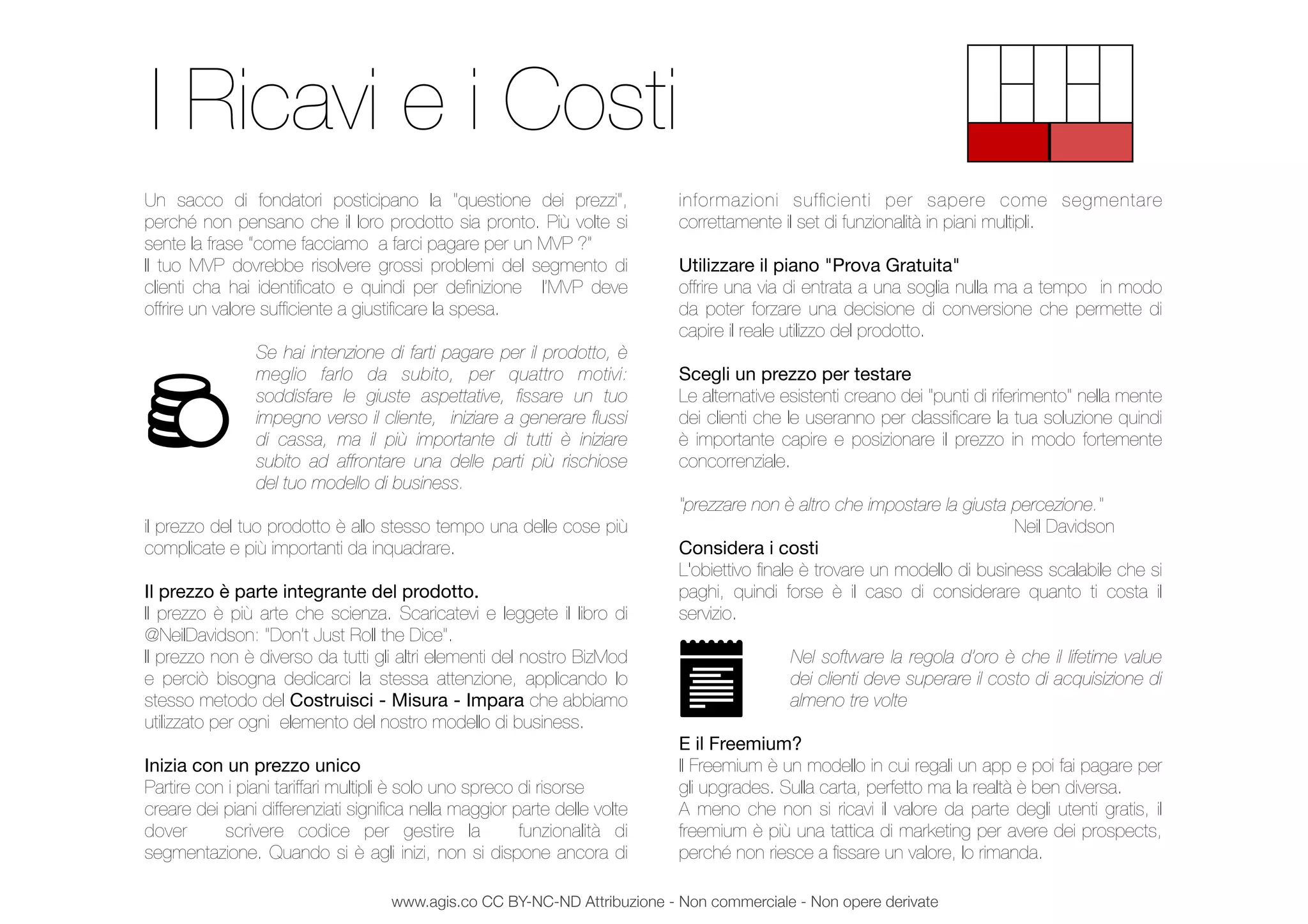 Un sacco di fondatori posticipano la "questione dei prezzi",
perché non pensano che il loro prodotto sia pronto. Più volte si
sente la frase “come facciamo a farci pagare per un MVP ?”
Il tuo MVP dovrebbe risolvere grossi problemi del segmento di
clienti cha hai identiﬁcato e quindi per deﬁnizione l’MVP deve
offrire un valore sufﬁciente a giustiﬁcare la spesa.
Se hai intenzione di farti pagare per il prodotto, è
meglio farlo da subito, per quattro motivi:
soddisfare le giuste aspettative, ﬁssare un tuo
impegno verso il cliente, iniziare a generare ﬂussi
di cassa, ma il più importante di tutti è iniziare
subito ad affrontare una delle parti più rischiose
del tuo modello di business.
il prezzo del tuo prodotto è allo stesso tempo una delle cose più
complicate e più importanti da inquadrare.
Il prezzo è parte integrante del prodotto.
Il prezzo è più arte che scienza. Scaricatevi e leggete il libro di
@NeilDavidson: "Don’t Just Roll the Dice".
Il prezzo non è diverso da tutti gli altri elementi del nostro BizMod
e perciò bisogna dedicarci la stessa attenzione, applicando lo
stesso metodo del Costruisci - Misura - Impara che abbiamo
utilizzato per ogni elemento del nostro modello di business.
Inizia con un prezzo unico
Partire con i piani tariffari multipli è solo uno spreco di risorse
creare dei piani differenziati signiﬁca nella maggior parte delle volte
dover scrivere codice per gestire la funzionalità di
segmentazione. Quando si è agli inizi, non si dispone ancora di
informazioni sufﬁcienti per sapere come segmentare
correttamente il set di funzionalità in piani multipli.
Utilizzare il piano "Prova Gratuita"
offrire una via di entrata a una soglia nulla ma a tempo in modo
da poter forzare una decisione di conversione che permette di
capire il reale utilizzo del prodotto.
Scegli un prezzo per testare
Le alternative esistenti creano dei "punti di riferimento" nella mente
dei clienti che le useranno per classiﬁcare la tua soluzione quindi
è importante capire e posizionare il prezzo in modo fortemente
concorrenziale.
"prezzare non è altro che impostare la giusta percezione."
	 	 	 	 	 	 Neil Davidson
Considera i costi
L'obiettivo ﬁnale è trovare un modello di business scalabile che si
paghi, quindi forse è il caso di considerare quanto ti costa il
servizio.
Nel software la regola d’oro è che il lifetime value
dei clienti deve superare il costo di acquisizione di
almeno tre volte
E il Freemium?
Il Freemium è un modello in cui regali un app e poi fai pagare per
gli upgrades. Sulla carta, perfetto ma la realtà è ben diversa.
A meno che non si ricavi il valore da parte degli utenti gratis, il
freemium è più una tattica di marketing per avere dei prospects,
perché non riesce a ﬁssare un valore, lo rimanda.
I Ricavi e i Costi
www.agis.co CC BY-NC-ND Attribuzione - Non commerciale - Non opere derivate
 