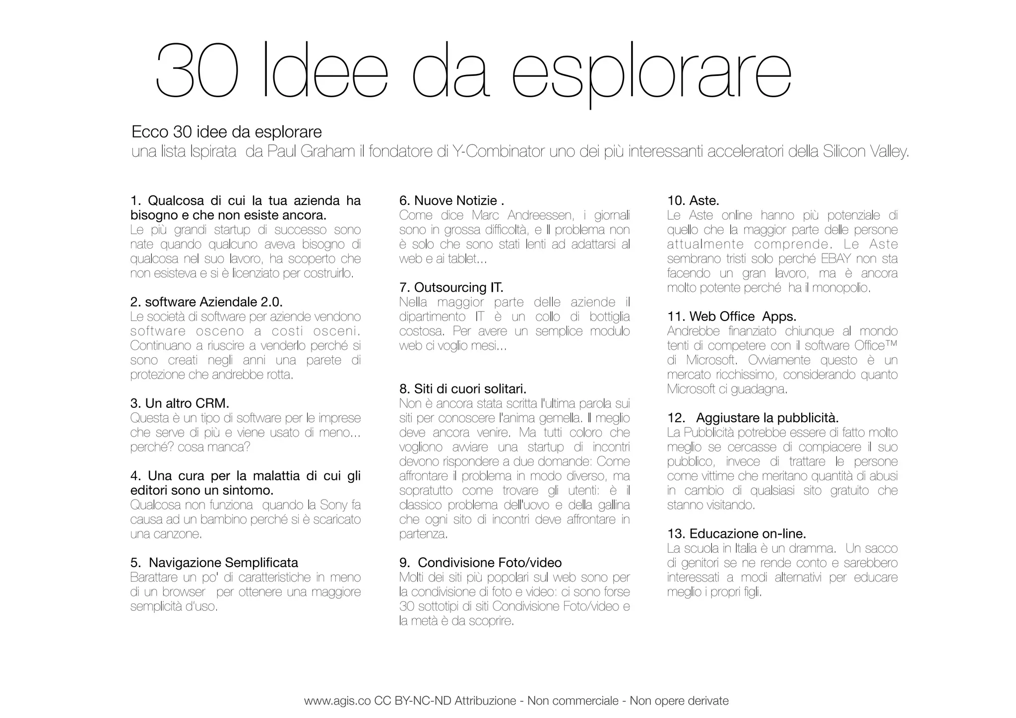 30 Idee da esplorare
1. Qualcosa di cui la tua azienda ha
bisogno e che non esiste ancora.
Le più grandi startup di successo sono
nate quando qualcuno aveva bisogno di
qualcosa nel suo lavoro, ha scoperto che
non esisteva e si è licenziato per costruirlo.
2. software Aziendale 2.0.
Le società di software per aziende vendono
software osceno a costi osceni.
Continuano a riuscire a venderlo perché si
sono creati negli anni una parete di
protezione che andrebbe rotta.
3. Un altro CRM.
Questa è un tipo di software per le imprese
che serve di più e viene usato di meno...
perché? cosa manca?
4. Una cura per la malattia di cui gli
editori sono un sintomo.
Qualcosa non funziona quando la Sony fa
causa ad un bambino perché si è scaricato
una canzone.
5. Navigazione Sempliﬁcata
Barattare un po' di caratteristiche in meno
di un browser per ottenere una maggiore
semplicità d‘uso.
6. Nuove Notizie .
Come dice Marc Andreessen, i giornali
sono in grossa difﬁcoltà, e Il problema non
è solo che sono stati lenti ad adattarsi al
web e ai tablet...
7. Outsourcing IT.
Nella maggior parte delle aziende il
dipartimento IT è un collo di bottiglia
costosa. Per avere un semplice modulo
web ci voglio mesi...
8. Siti di cuori solitari.
Non è ancora stata scritta l'ultima parola sui
siti per conoscere l'anima gemella. Il meglio
deve ancora venire. Ma tutti coloro che
vogliono avviare una startup di incontri
devono rispondere a due domande: Come
affrontare il problema in modo diverso, ma
sopratutto come trovare gli utenti: è il
classico problema dell'uovo e della gallina
che ogni sito di incontri deve affrontare in
partenza.
9. Condivisione Foto/video
Molti dei siti più popolari sul web sono per
la condivisione di foto e video: ci sono forse
30 sottotipi di siti Condivisione Foto/video e
la metà è da scoprire.
10. Aste.
Le Aste online hanno più potenziale di
quello che la maggior parte delle persone
attualmente comprende. Le Aste
sembrano tristi solo perché EBAY non sta
facendo un gran lavoro, ma è ancora
molto potente perché ha il monopolio.
11. Web Ofﬁce Apps.
Andrebbe ﬁnanziato chiunque al mondo
tenti di competere con il software Ofﬁce™
di Microsoft. Ovviamente questo è un
mercato ricchissimo, considerando quanto
Microsoft ci guadagna.
12. Aggiustare la pubblicità.
La Pubblicità potrebbe essere di fatto molto
meglio se cercasse di compiacere il suo
pubblico, invece di trattare le persone
come vittime che meritano quantità di abusi
in cambio di qualsiasi sito gratuito che
stanno visitando.
13. Educazione on-line.
La scuola in Italia è un dramma. Un sacco
di genitori se ne rende conto e sarebbero
interessati a modi alternativi per educare
meglio i propri ﬁgli.
Ecco 30 idee da esplorare
una lista Ispirata da Paul Graham il fondatore di Y-Combinator uno dei più interessanti acceleratori della Silicon Valley.
www.agis.co CC BY-NC-ND Attribuzione - Non commerciale - Non opere derivate
 