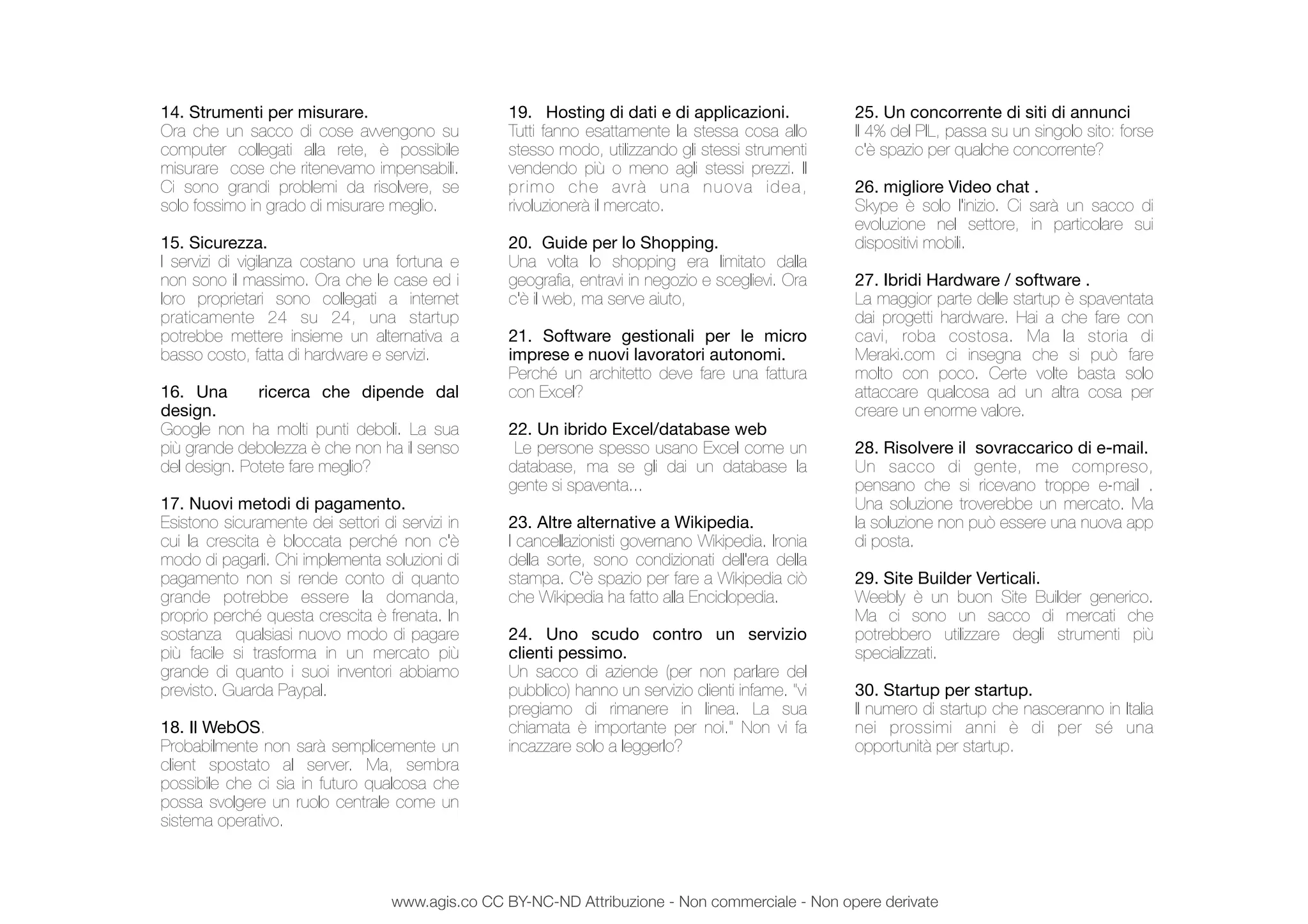 Cercare
14. Strumenti per misurare.
Ora che un sacco di cose avvengono su
computer collegati alla rete, è possibile
misurare cose che ritenevamo impensabili.
Ci sono grandi problemi da risolvere, se
solo fossimo in grado di misurare meglio.
15. Sicurezza.
I servizi di vigilanza costano una fortuna e
non sono il massimo. Ora che le case ed i
loro proprietari sono collegati a internet
praticamente 24 su 24, una startup
potrebbe mettere insieme un alternativa a
basso costo, fatta di hardware e servizi.
16. Una ricerca che dipende dal
design.
Google non ha molti punti deboli. La sua
più grande debolezza è che non ha il senso
del design. Potete fare meglio?
17. Nuovi metodi di pagamento.
Esistono sicuramente dei settori di servizi in
cui la crescita è bloccata perché non c'è
modo di pagarli. Chi implementa soluzioni di
pagamento non si rende conto di quanto
grande potrebbe essere la domanda,
proprio perché questa crescita è frenata. In
sostanza qualsiasi nuovo modo di pagare
più facile si trasforma in un mercato più
grande di quanto i suoi inventori abbiamo
previsto. Guarda Paypal.
18. Il WebOS.
Probabilmente non sarà semplicemente un
client spostato al server. Ma, sembra
possibile che ci sia in futuro qualcosa che
possa svolgere un ruolo centrale come un
sistema operativo.
19. Hosting di dati e di applicazioni.
Tutti fanno esattamente la stessa cosa allo
stesso modo, utilizzando gli stessi strumenti
vendendo più o meno agli stessi prezzi. Il
primo che avrà una nuova idea,
rivoluzionerà il mercato.
20. Guide per lo Shopping.
Una volta lo shopping era limitato dalla
geograﬁa, entravi in negozio e sceglievi. Ora
c'è il web, ma serve aiuto,
21. Software gestionali per le micro
imprese e nuovi lavoratori autonomi.
Perché un architetto deve fare una fattura
con Excel?
22. Un ibrido Excel/database web
 Le persone spesso usano Excel come un
database, ma se gli dai un database la
gente si spaventa...
23. Altre alternative a Wikipedia.
I cancellazionisti governano Wikipedia. Ironia
della sorte, sono condizionati dell'era della
stampa. C'è spazio per fare a Wikipedia ciò
che Wikipedia ha fatto alla Enciclopedia.
24. Uno scudo contro un servizio
clienti pessimo.
Un sacco di aziende (per non parlare del
pubblico) hanno un servizio clienti infame. "vi
pregiamo di rimanere in linea. La sua
chiamata è importante per noi." Non vi fa
incazzare solo a leggerlo?
25. Un concorrente di siti di annunci
Il 4% del PIL, passa su un singolo sito: forse
c'è spazio per qualche concorrente?
26. migliore Video chat .
Skype è solo l'inizio. Ci sarà un sacco di
evoluzione nel settore, in particolare sui
dispositivi mobili.
27. Ibridi Hardware / software .
La maggior parte delle startup è spaventata
dai progetti hardware. Hai a che fare con
cavi, roba costosa. Ma la storia di
Meraki.com ci insegna che si può fare
molto con poco. Certe volte basta solo
attaccare qualcosa ad un altra cosa per
creare un enorme valore.
28. Risolvere il sovraccarico di e-mail.
Un sacco di gente, me compreso,
pensano che si ricevano troppe e-mail .
Una soluzione troverebbe un mercato. Ma
la soluzione non può essere una nuova app
di posta.
29. Site Builder Verticali.
Weebly è un buon Site Builder generico.
Ma ci sono un sacco di mercati che
potrebbero utilizzare degli strumenti più
specializzati.
30. Startup per startup.
Il numero di startup che nasceranno in Italia
nei prossimi anni è di per sé una
opportunità per startup.
www.agis.co CC BY-NC-ND Attribuzione - Non commerciale - Non opere derivate
 