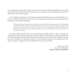 y los pequeños productores que requieren acceso a tierra y agua por medidas redistributivas, una comida
sana y culturalmente adecuada y la participación de los campesinos y de los trabajadores agrícolas en el
diseño de un nuevo modelo agrario.

    La Ley Orgánica del Régimen de la Soberanía Alimentaria (LORSA) de mayo del año 2009 en su ar-
tículo 17 ha dado orientaciones claras frente al reto de armonizar las dinámicas de la agroindustria con
los pilares de la soberanía alimentaria:

         El Estado garantizará una planificación detallada y participativa del la política agraria y del ordenamiento
         territorial de acuerdo al Plan Nacional de Desarrollo, preservando las economías campesinas, estableciendo
         normas claras y justas respecto a la operación y del control de la agroindustria y de sus plantaciones para
         garantizar equilibrios frente a las economías campesinas, y respeto de los derechos laborales y la preserva-
         ción de los ecosistemas.

    La misma LORSA prescribe una “Ley de Agroindustria y Empleo Agrícola”, que la Asamblea Na-
cional debe presentar a futuro, después de un proceso amplio y participativo de debate coordinado por
la Conferencia Nacional de Soberanía Alimentaria. Esperamos que este libro pueda contribuir a este pro-
ceso con un enfoque en los derechos del buen vivir en el campo ecuatoriano, en los derechos de las fa-
milias campesinas e indígenas, de los trabajadores rurales y de la naturaleza.


                                                                                            Quito, mayo 2011
                                                                                       Francisco Hidalgo Flor
                                                                                Director Ejecutivo del SIPAE




                                                                                                                   9
 