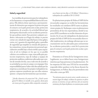 ¿La fruta dorada? Datos actuales sobre condiciones laborales, salud y libertad de asoiciación en la industria bananera


Salud y seguridad                                                      veces hasta casi tres días, a 1.50 dólares”. (Entrevista a
                                                                       trabajadora de cuadrilla el 28-12-2010)
    Las medidas de prevención para los trabajadores
en las bananeras, es responsabilidad directa de la em-                 En plantaciones propias de Noboa el 100% de los
presa. Ella debería dotar oportuna y permanente-                   encuestados aseguran no recibir las herramientas;
mente de elementos que aseguren la protección para                 los resultados son similares (85%) tanto en planta-
el contacto con la piel, protección ocular, protección             ciones propias de Reybanpac como en plantaciones
respiratoria, de acuerdo a la actividad laboral que                proveedoras de las tres exportadoras, donde la ma-
desempeña relacionado con los accidentes potencia-                 yoría (69%) maniﬁesta no recibir elementos de pro-
les que podrían existir. Para prevenir cualquier acci-             tección. En el caso de trabajadores de plantaciones
dente o afectación en el lugar de trabajo, es preciso
                                                                   propias de Dole el 100% de los encuestados dicen re-
contar con: calzado de seguridad (para evitar golpes,
                                                                   cibir implementos, sin embargo aﬁrman que no ne-
cortes, etc.), guantes de seguridad, gafas o pantallas
de seguridad que impiden la entrada del químico a                  cesariamente son los adecuados para contrarrestar
las conjuntivas, cremas de protección personal espe-               los accidentes potenciales a nivel de la protección
cialmente sensible bajo criterio médico para exposi-               para el contacto con la piel, protección ocular y pro-
ción al sol en trabajos en los que no es posible                   tección respiratoria.
cubrirse con sombreros o ropa, mascarilla para pro-
tección respiratoria, ropa de trabajo y equipos de                     Dramático es el tema de las fumigaciones áreas.
protección auditivos, uniformes adecuados que cons-                Legalmente, no se deben hacer estas fumigaciones
ten de overoles de tela, casco, todo esto de acuerdo a             mientras que haya personas en las plantaciones. En
su actividad ya sea ésta en campo o en empaque. Esta               las empresas de Dole unas 55% de los encuestados
responsabilidad parece haber sido descuidada por las               respondió deber quedarse en las ﬁncas durante las
empresas y asumida por los propios trabajadores/as,                fumigaciones, en Noboa, Rey y los proveedores esta
quienes supieron manifestar que son ellos mismos                   cifra sube a más que 90%.
quienes compran las herramientas que necesitan.
                                                                       “La avioneta pasa sin previo aviso cuando estamos en
   “¿Recibe elementos de protección? No, ¿Usted cuento
                                                                       nuestro lugar de trabajo, recibimos los químicos en pleno
   gasta?15 dólares en mandil, curvo, guantes, duran para
                                                                       proceso, no tenemos con que cubrirnos solo con nuestras
   seis meses pero los guantes debo comprarlos semanal, a
                                                                       camisetas y las hojas de plátano, en ocasiones pasa cuando


                                                                                                                                   99
 