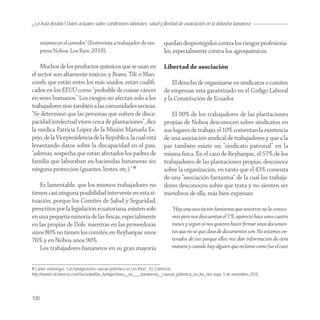 ¿La fruta dorada? Datos actuales sobre condiciones laborales, salud y libertad de asoiciación en la industria bananera


      estamos en el comedor.” (Entrevista a trabajador de em-           quedan desprotegidos contra los riesgos profesiona-
      presa Noboa. Los Ríos. 2010).                                     les, especialmente contra los agroquímicos.

    Muchos de los productos químicos que se usan en                     Libertad de asociación
el sector son altamente tóxicos; y Bravo, Tilt o Man-
cozeb, que están entre los más usados, están cualiﬁ-                        El derecho de organizarse en sindicatos o comités
cados en los EEUU como “probable de cuasar cáncer                       de empresas está garantizado en el Código Laboral
en seres humanos.” Los riesgos no afectan solo a los                    y la Constitución de Ecuador.
trabajadores sino también a las comunidades vecinas.
“Se determinó que las personas que sufren de disca-                        El 90% de los trabajadores de las plantaciones
pacidad intelectual viven cerca de plantaciones”, dice                  propias de Noboa desconocen sobre sindicatos en
la médica Patricia López de la Misión Manuela Es-                       sus lugares de trabajo, el 10% comentan la existencia
pejo, de la Vicepresidencia de la República, la cual está               de una asociación sindical de trabajadores y que a la
levantando datos sobre la discapacidad en el país,                      par también existe un “sindicato patronal” en la
“además, sospecha que están afectados los padres de                     misma ﬁnca. En el caso de Reybanpac, el 57% de los
familia que laboraban en haciendas bananeras sin                        trabajadores de las plantaciones propias, desconoce
ninguna protección (guantes, lentes, etc.).” 9                          sobre la organización, en tanto que el 43% comenta
                                                                        de una “asociación fantasma” de la cual los trabaja-
    Es lamentable, que los mismos trabajadores no                       dores desconocen sobre que trata y no sienten ser
tienen casi ninguna posibilidad intervenir en esta si-                  miembros de ella, más bien expresan:
tuación, porque los Comités de Salud y Seguridad,
prescritos por la legislación ecuatoriana, existen solo                      “Hay una asociación fantasma que nosotros no la conoce-
en una pequeña minoría de las ﬁncas, especialmente                           mos pero nos descuentan el 1%, apareció hace unos cuatro
en las propias de Dole, mientras en las proveedoras                          meses y según oí nos quieren hacer ﬁrmar unos documen-
unos 80% no tienen los comités, en Reybanpac unos                            tos que no se qué clase de documentos son. No estamos en-
76% y en Noboa unos 90%.                                                     terados de eso porque ellos nos dan información de otra
    Los trabajadores bananeros en su gran mayoría                            manera y cuando hay alguien que reclama como fue el caso


9 Carlos velasteguí, “Las fumigaciones causan polémica en Los Ríos”, EL Comercio,
http://www4.elcomercio.com/Sociedad/las_fumigaciones__en____bananeras__causan_polemica_en_los_rios.aspx, 5 de noviembre 2010.




100
 