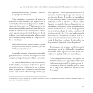 ¿La fruta dorada? Datos actuales sobre condiciones laborales, salud y libertad de asoiciación en la industria bananera


    de esta semana, ellos se huyen.” (Entrevista a trabajador               sibles represalias. Lamentablemente, se mostró en el
    de Reybanpac, Los Ríos 2010)                                            transcurso de la investigación que estos temores no
                                                                            son sin razón: después de un taller con trabajadores
    De los trabajadores provenientes de la exporta-                         de la hacienda Agrícola del Pacíﬁco de propiedad de
dora Dole, el 85% maniﬁesta que la plantación en                            Reybanpac, ubicada en el recinto La Soledad, cantón
donde trabajan tiene sindicato y de éstos, el 21% no                        Yaguachi, provincia del Guayas, al siguiente día los
siente que forma parte y el 79% piensan que el sin-                         trabajadores participantes fueron removidos de sus
dicato hace cumplir los derechos de los trabajadores.                       puestos habituales hacia otros, donde ganarían
El 15% de los trabajadores indican que no saben si                          menos. Asimismo, luego de realizar un taller en el
existe alguna organización de trabajadores donde                            mes de septiembre del 2010 en el auditorio de la
trabajan, pero maniﬁestan escuchar sobre un sindi-                          Asociación de Trabajadores Bananeros de la Ha-
cato formado en otra plantación de Dole y como ésta                         cienda Clementina en el recinto la Unión en la pro-
los ha beneﬁciado:                                                          vincia de Los Ríos, en el mes de diciembre, los
                                                                            dirigentes de la Asociación fueron despedidos.10
    “En la otra ﬁnca de Dole se realizó un sindicato a escondi-
    das y gracias a ese sindicato ahora ganamos lo justo.” (En-                En contraste a esta situación anti-democracia la
    trevista a trabajador de Dole)                                          gran mayoría (entre 50 y 81%) de los trabajadores
                                                                            encuestados, de las exportadoras como de sus pro-
   En todas las empresas indagadas hubo despidos                            veedores, les gustaría pertenecer aun sindicato.
por aﬁliación a un sindicato, en ningún caso hubo
una protección por instancias públicas o la justicia.                           “Todo el tiempo he deseado entrar a una organización
                                                                                bien formada para que se mejoren las condiciones de
    A la hora de obtener la información se enfrentó                             trabajo y que solamente ahí se pueda enfrentar di-
la diﬁcultad de acceder a los trabajadores, quienes                             rectamente al dueño con respaldos jurídicos, lo que
demostraron temor a hablar, por lo que en algunos                               nos da la ley del país.” (Entrevista a trabajador de
casos se negaron a ser encuestados, manifestando                                Reybanpac)
que no aceptarían ser informantes por miedo a po-


10 Agradecemos a todas las personas que aún apoyaron desde dentro y fuera de las plantaciones el desarrollo del estudio. Es importante garantizar el
anonimato a las fuentes del ámbito laboral.




                                                                                                                                               101
 