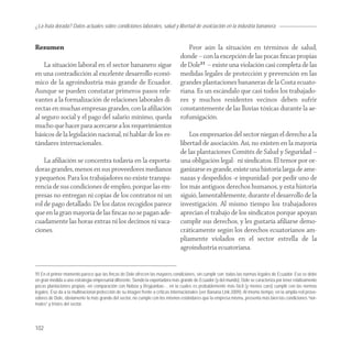 ¿La fruta dorada? Datos actuales sobre condiciones laborales, salud y libertad de asoiciación en la industria bananera


Resumen                                                                            Peor aún la situación en términos de salud,
                                                                                donde – con la excepción de las pocas ﬁncas propias
    La situación laboral en el sector bananero sigue                            de Dole11 – existe una violación casi completa de las
en una contradicción al excelente desarrollo econó-                             medidas legales de protección y prevención en las
mico de la agroindustria más grande de Ecuador.                                 grandes plantaciones bananeras de la Costa ecuato-
Aunque se pueden constatar primeros pasos rele-                                 riana. Es un escándalo que casi todos los trabajado-
vantes a la formalización de relaciones laborales di-                           res y muchos residentes vecinos deben sufrir
rectas en muchas empresas grandes, con la aﬁliación                             constantemente de las lluvias tóxicas durante la ae-
al seguro social y el pago del salario mínimo, queda                            rofumigación.
mucho que hacer para acercarse a los requerimientos
básicos de la legislación nacional, ni hablar de los es-                            Los empresarios del sector niegan el derecho a la
tándares internacionales.                                                       libertad de asociación. Así, no existen en la mayoría
                                                                                de las plantaciones Comités de Salud y Seguridad –
    La aﬁliación se concentra todavía en la exporta-                            una obligación legal- ni sindicatos. El temor por or-
doras grandes, menos en sus proveedores medianos                                ganizarse es grande, existe una historia larga de ame-
y pequeños. Para los trabajadores no existe transpa-                            nazas y despedidos -e impunidad- por pedir uno de
rencia de sus condiciones de empleo, porque las em-                             los más antiguos derechos humanos, y esta historia
presas no entregan ni copias de los contratos ni un                             siguió, lamentablemente, durante el desarrollo de la
rol de pago detallado. De los datos recogidos parece                            investigación. Al mismo tiempo los trabajadores
que en la gran mayoría de las ﬁncas no se pagan ade-                            aprecian el trabajo de los sindicatos porque apoyan
cuadamente las horas extras ni los decimos ni vaca-                             cumplir sus derechos, y les gustaría aﬁliarse demo-
ciones.                                                                         cráticamente según los derechos ecuatorianos am-
                                                                                pliamente violados en el sector estrella de la
                                                                                agroindustria ecuatoriana.


11 En el primer momento parece que las fincas de Dole ofrecen las mayores condiciones, sin cumplir con todas las normas legales de Ecuador. Eso se debe
en gran medida a una estrategia empresarial diferente. Siendo la exportadora más grande de Ecuador (y del mundo), Dole se caracteriza por tener relativamente
pocas plantaciones propias -en comparación con Noboa y Reypanbac- , en la cuales es probablemente más fácil (y menos caro) cumplir con las normas
legales. Eso da a la multinacional protección de su imagen frente a críticas internacionales (ver Banana Link 2009). Al mismo tiempo, en la amplia red prove-
edores de Dole, obviamente la más grande del sector, no cumple con los mismos estándares que la empresa misma, presenta más bien las condiciones “nor-
males” y tristes del sector.



102
 