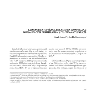 LA INDUSTRIA FLORÍCOLA EN LA SIERRA ECUATORIANA:
                          FORMALIZACIÓN, CERTIFICACIÓN Y POLITICA ANTISINDICAL

                                                                                          Frank Brassel1 y Freddy Montenegro2




    La industria ﬂorícola fue el sector agroindustrial                         existen en el país en 5 889 ha, 3 850 ha correspon-
más dinámico de los años 80 y 90 en Ecuador y es-                              den a rosas. Éstas se encuentran principalmente en
tuvo casi completamente orientado a la exportación.                            las provincias de Pichincha con 64% y Cotopaxi con
Para 2008, la ﬂoricultura representó el 8% de las ex-                          24%. 5
portaciones no petroleras, con 565 millones USD de
valor FOB.3 Su aporte al PIB agrícola corresponde,                                 El III Censo Nacional Agropecuario registró para
según datos del Ministerio de Agricultura, Ganade-                             el año 2000 en el sector ﬂorícola 4 729 ha correspon-
ría, Acuacultura y Pesca (MAGAP) a un porcentaje                               dientes a 1 923 UPAs (Unidades de producción agro-
promedio del 17%.4 De los 13 tipos de ﬂores que                                pecuaria). Sin embargo, según Expoﬂores en el

1 Historiador e investigador alemán, cooperante del EED en el SIPAE desde el año 2005.
2 Freddy Montenegro. Egresado de agronomía con mención en Desarrollo Rural de la Universidad Central del Ecuador. Investigador asociado del SIPAE.
3 http://www.bce.fin.ec/documentos/Estadisticas/SectorExterno/BalanzaPagos/balanzaComercial/ebc200812.pdf
4 Ministerio de Agricultura, Ganadería, Acuacultura y Pesca. Estadísticas del sector florícola. Quito, MAGAP, 2006.
5 Instituto Nacional de Estadísticas y Censos. Ecuador en Cifras. Ecuador en Cifras. http://www.ecuadorencifras.com/cifras-inec/main.html, 2008. Citado el:
1 de Agosto de 2010.




                                                                                                                                                      105
 